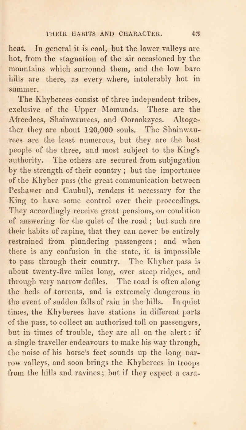 heat. In general it is cool, but the lower valleys are hot, from the stagnation of the air occasioned by the mountains which surround them, and the low bare hills are there, as every where, intolerably hot in summer. The Khyberees consist of three independent tribes, exclusive of the Upper Momunds. These are the Afreedees, Shainwaurees, and Oorookzyes. Altoge- ther they are about 120,000 souls. The Shainwau- rees are the least numerous, but they are the best people of the three, and most subject to the King’s authority. The others are secured from subjugation by the strength of their country ; but the importance of the Khyber pass (the great communication between Peshawer and Caubul), renders it necessary for the King to have some control over their proceedings. They accordingly receive great pensions, on condition of answering for the quiet of the road ; but such are their habits of rapine, that they can never be entirely restrained from plundering passengers ; and when there is any confusion in the state, it is impossible to pass through their country. The Khyber pass is about twenty-five miles long, over steep ridges, and through very narrow defiles. The road is often along the beds of torrents, and is extremely dangerous in the event of sudden falls of rain in the hills. In quiet times, the Khyberees have stations in different parts of the pass, to collect an authorised toll on passengers, but in times of trouble, they are all on the alert: if a single traveller endeavours to make his way through, the noise of his horse’s feet sounds up the long nar- row valleys, and soon brings the Khyberees in troops from the hills and ravines; but if they expect a cara~