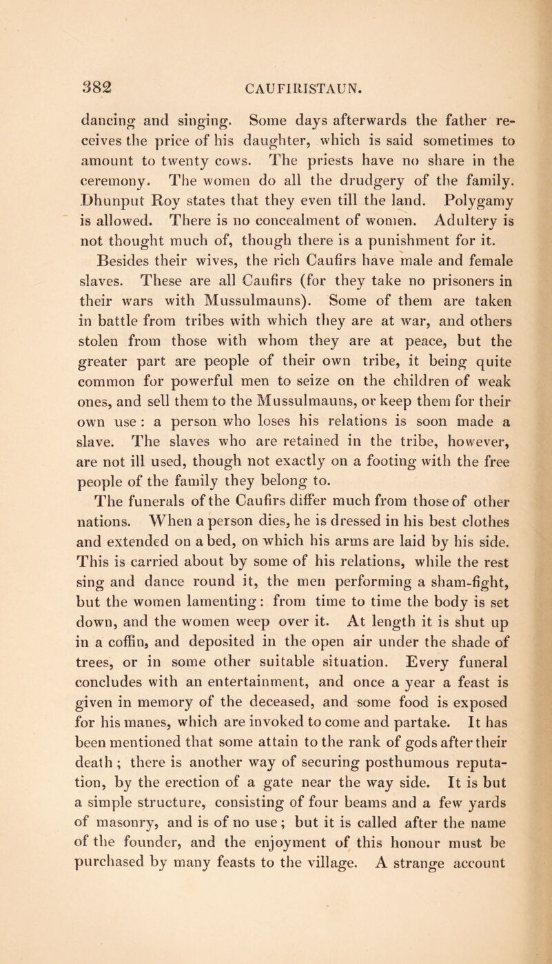 dancing and singing. Some days afterwards the father re- ceives the price of his daughter, which is said sometimes to amount to twenty cows. The priests have no share in the ceremony. The women do all the drudgery of the family. Dhunput Roy states that they even till the land. Polygamy is allowed. There is no concealment of women. Adultery is not thought much of, though there is a punishment for it. Besides their wives, the rich Caufirs have male and female slaves. These are all Caufirs (for they take no prisoners in their wars with Mussulmauns). Some of them are taken in battle from tribes with which they are at war, and others stolen from those with whom they are at peace, but the greater part are people of their own tribe, it being quite common for powerful men to seize on the children of weak ones, and sell them to the Mussulmauns, or keep them for their own use : a person who loses his relations is soon made a slave. The slaves who are retained in the tribe, however, are not ill used, though not exactly on a footing with the free people of the family they belong to. The funerals of the Caufirs differ much from those of other nations. When a person dies, he is dressed in his best clothes and extended on a bed, on which his arms are laid by his side. This is carried about by some of his relations, while the rest sing and dance round it, the men performing a sham-fight, but the women lamenting: from time to time the body is set down, and the women weep over it. At length it is shut up in a coffin, and deposited in the open air under the shade of trees, or in some other suitable situation. Every funeral concludes with an entertainment, and once a year a feast is given in memory of the deceased, and some food is exposed for his manes, which are invoked to come and partake. It has been mentioned that some attain to the rank of gods after their death ; there is another way of securing posthumous reputa- tion, by the erection of a gate near the way side. It is but a simple structure, consisting of four beams and a few yards of masonry, and is of no use; but it is called after the name of the founder, and the enjoyment of this honour must be purchased by many feasts to the village. A strange account