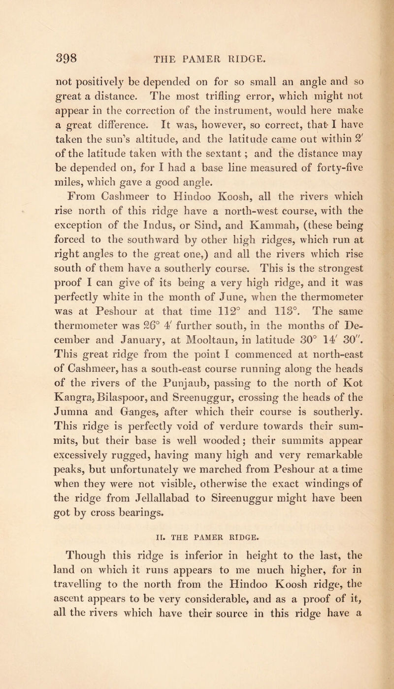 not positively be depended on for so small an angle and so great a distance. The most trifling error, which might not appear in the correction of the instrument, would here make a great difference. It was, however, so correct, that-1 have taken the sun’s altitude, and the latitude came out within CX of the latitude taken with the sextant; and the distance may be depended on, for I had a base line measured of forty-five miles, which gave a good angle. From Cashmeer to Hindoo Koosh, all the rivers which rise north of this ridge have a north-west course, with the exception of the Indus, or Sind, and Kammah, (these being forced to the southward by other high ridges, which run at right angles to the great one,) and all the rivers which rise south of them have a southerly course. This is the strongest proof I can give of its being a very high ridge, and it was perfectly white in the month of June, when the thermometer was at Peshour at that time 112° and 113°. The same thermometer was 26° 4/ further south, in the months of De- cember and January, at Mooltaun, in latitude 30° IT 30'7. This great ridge from the point I commenced at north-east of Cashmeer, has a south-east course running along the heads of the rivers of the Punjaub, passing to the north of Kot Kangra, Bilaspoor, and Sreenuggur, crossing the heads of the Jumna and Ganges, after which their course is southerly. This ridge is perfectly void of verdure towards their sum- mits, but their base is well wooded; their summits appear excessively rugged, having many high and very remarkable peaks, but unfortunately we marched from Peshour at a time when they were not visible, otherwise the exact windings of the ridge from Jellallabad to Sireenuggur might have been got by cross bearings. II. THE PAMER RIDGE. Though this ridge is inferior in height to the last, the land on which it runs appears to me much higher, for in travelling to the north from the Hindoo Koosh ridge, the ascent appears to be very considerable, and as a proof of it, all the rivers which have their source in this ridge have a