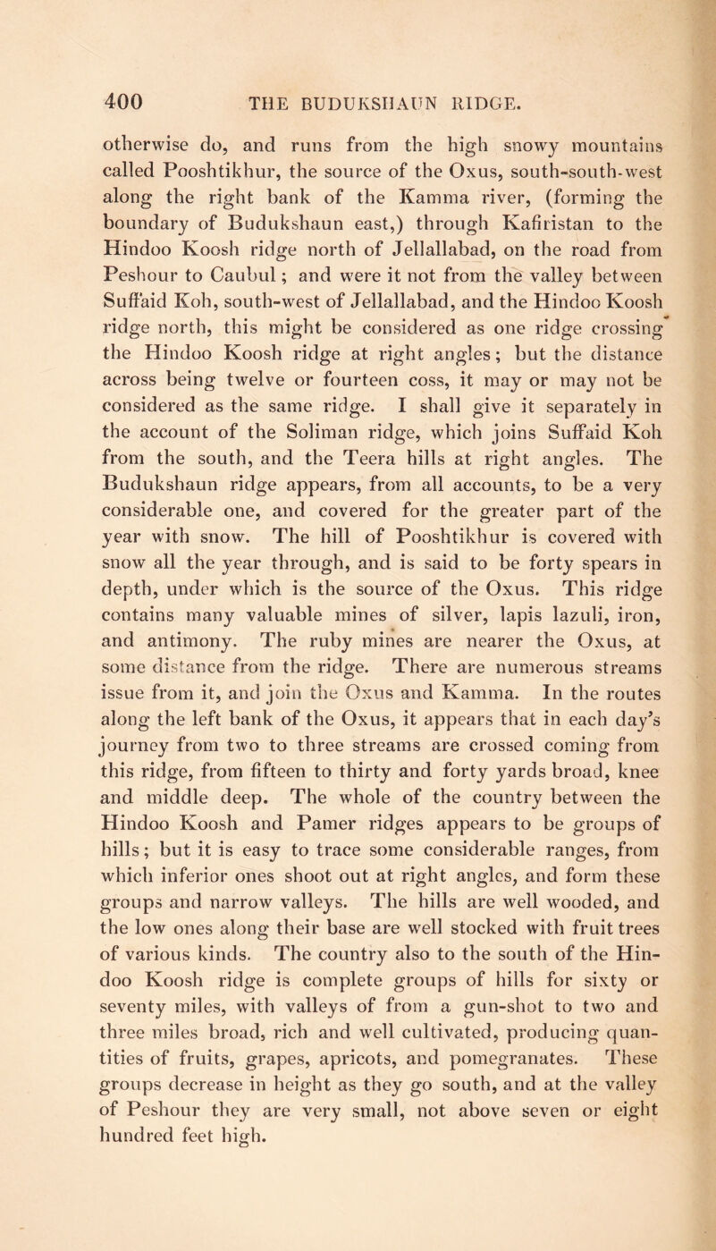 otherwise do, and runs from the high snowy mountains called Pooshtikhur, the source of the Oxus, south-south-west along the right bank of the Kamma river, (forming the boundary of Budukshaun east,) through Kafhistan to the Hindoo Koosh ridge north of Jellallabad, on the road from Peshour to Caubul; and were it not from the valley between Suffaid Koh, south-west of Jellallabad, and the Hindoo Koosh ridge north, this might be considered as one ridge crossing the Hindoo Koosh ridge at right angles; but the distance across being twelve or fourteen coss, it may or may not be considered as the same ridge. I shall give it separately in the account of the Soliman ridge, which joins Suffaid Koh from the south, and the Teera hills at right angles. The Budukshaun ridge appears, from all accounts, to be a very considerable one, and covered for the greater part of the year with snow. The hill of Pooshtikhur is covered with snow all the year through, and is said to be forty spears in depth, under which is the source of the Oxus. This ridge contains many valuable mines of silver, lapis lazuli, iron, and antimony. The ruby mines are nearer the Oxus, at some distance from the ridge. There are numerous streams issue from it, and join the Oxus and Kamma. In the routes along the left bank of the Oxus, it appears that in each day’s journey from two to three streams are crossed coming from this ridge, from fifteen to thirty and forty yards broad, knee and middle deep. The whole of the country between the Hindoo Koosh and Pamer ridges appears to be groups of hills; but it is easy to trace some considerable ranges, from which inferior ones shoot out at right angles, and form these groups and narrow valleys. The hills are well wooded, and the low ones along their base are well stocked with fruit trees of various kinds. The country also to the south of the Hin- doo Koosh ridge is complete groups of hills for sixty or seventy miles, with valleys of from a gun-shot to two and three miles broad, rich and well cultivated, producing quan- tities of fruits, grapes, apricots, and pomegranates. These groups decrease in height as they go south, and at the valley of Peshour they are very small, not above seven or eight hundred feet high.