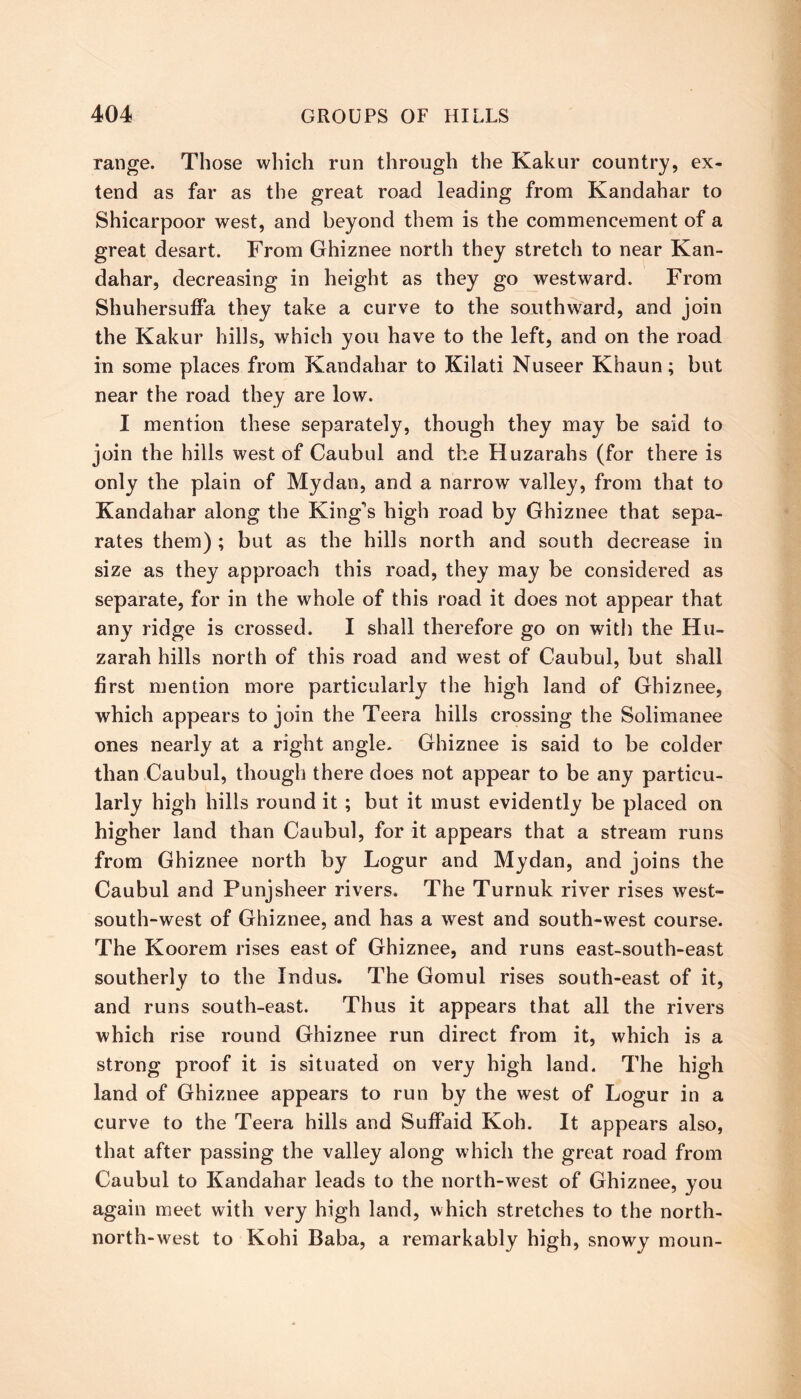 range. Those which run through the Kakur country, ex- tend as far as the great road leading from Kandahar to Shicarpoor west, and beyond them is the commencement of a great desart. From Ghiznee north they stretch to near Kan- dahar, decreasing in height as they go westward. From Shuhersuffa they take a curve to the southward, and join the Kakur hills, which you have to the left, and on the road in some places from Kandahar to Kilati Nuseer Khaun; but near the road they are low. I mention these separately, though they may be said to join the hills west of Caubul and the Huzarahs (for there is only the plain of Mydan, and a narrow valley, from that to Kandahar along the King's high road by Ghiznee that sepa- rates them) ; but as the hills north and south decrease in size as they approach this road, they may be considered as separate, for in the whole of this road it does not appear that any ridge is crossed. I shall therefore go on with the Hu- zarah hills north of this road and west of Caubul, but shall first mention more particularly the high land of Ghiznee, which appears to join the Teera hills crossing the Solimanee ones nearly at a right angle. Ghiznee is said to be colder than Caubul, though there does not appear to be any particu- larly high hills round it ; but it must evidently be placed on higher land than Caubul, for it appears that a stream runs from Ghiznee north by Logur and Mydan, and joins the Caubul and Punjsheer rivers. The Turnuk river rises west- south-west of Ghiznee, and has a west and south-west course. The Koorem rises east of Ghiznee, and runs east-south-east southerly to the Indus. The Gomul rises south-east of it, and runs south-east. Thus it appears that all the rivers which rise round Ghiznee run direct from it, which is a strong proof it is situated on very high land. The high land of Ghiznee appears to run by the west of Logur in a curve to the Teera hills and Suffaid Koh. It appears also, that after passing the valley along which the great road from Caubul to Kandahar leads to the north-west of Ghiznee, you again meet with very high land, which stretches to the north- north-west to Kohi Baba, a remarkably high, snowy moun-