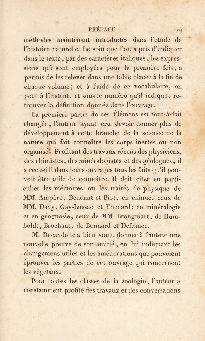 PRÉFACE. vij méthodes maintenant introduites dans Fétude de Fhistoire naturelle. Le soin que Fon a pris d’indiquer dans le texte, par des caractères italiques , les expres- sions qui sont employées pour la première fois, a permis de les relever dans une table placée à la fin de chaque volume; et à Faide de ce vocabulaire, on peut à Finstant, et sous le numéro qu’il indique , re- trouver la définition donnée dans l’ouvrage. La première partie de ces Élémens est tout-à-fait changée, Fauteur ayant cru devoir donner plus de développement à cette branche de la science de la nature qui fait connoître les corps inertes ou non organisé!. Profitant des travaux récens des physiciens, des chimistes, des minéralogistes et des géologues, il a recueilli dans leurs ouvrages tous les faits qu’il pou- voit être utile de connoître. Il doit citei' en parti- culier les mémoires ou les traités de physique de MM. Ampère, Beudant et Biot; en chimie, ceux de MM. Davy, Gay-Lussac et Thénard; en minéralogie et en géognosie, ceux de MM. Brongniart, de Hum- boldt, Brochant, de Bonnard et Defrance. M. Decandolle a bien voulu donner a Fauteur une nouvelle preuve de son amitié , en lui indiquant les changemens utiles et les améliorations que pouvoient éprouver les parties de cet ouvrage qui concernent les végétaux. Pour toutes les classes de la zoologie. Fauteur a constamment profité des travaux et des conversations