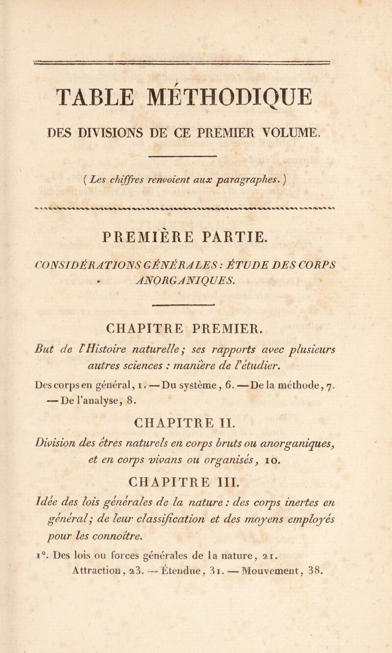 TABLE METHODIQUE DES DIVISIONS DE CE PREMIER VOLUME. ( Les chiffres renvoient aux paragraphes. ) PREMIERE PARTIE. CONSIDÉRATIOISS GÉNÉRALES : ÉTUDE DES CORPS ANORGANIQUES. CHAPITRE PREMIER. But de rHistoire naturelle; ses rapports avec plusieurs autres sciences : maniéré de F étudier. Des corps en général, i.^—Du système, 6.—De la méthode, 7. — De l’analyse, 8. CHAPITRE IL DiAsion des êtres naturels en corps bruts ou anorganiques, et en corps vivans ou organisés, 10. CHAPITRE III. Idée des lois générales de la nature : des corps inertes en général; de leur classification et des moyens employés pour les connoître. 1®. Des lois ou forces générales de la nature, ai. Attraction, a8. '—Étendue, 3i.—^Mouvement, 38.