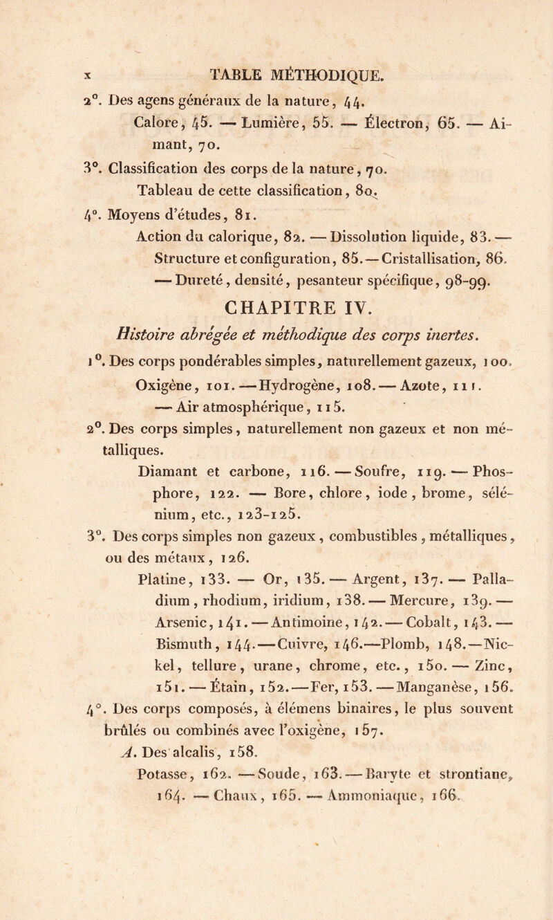 2°. Des agens généraux de la nature, 44. Calore, 45. — Lumière, 55. — Électron, 65. — Ai- mant, 70. 3°. Classification des corps de la nature, 70. Tableau de cette classification, 8q^ 4“. Moyens d’études, 81. Action du calorique, 82. —Dissolution liquide, 83.-— vStructure et configuration, 85. — Cristallisation, 86. — Dureté, densité, pesanteur spécifique, 98-99. CHAPITRE IV. Histoire abrégée et méthodique des corps inertes, J ®. Des corps pondérables simples, naturellement gazeux, 100. Oxigène, 101.—Hydrogène, 108. — Azote, 111. — Air atmosphérique, 115. 2®. Des corps simples, naturellement non gazeux et non mé- talliques. Diamant et carbone, 116.—Soufre, 119.'—Phos- phore, 122. — Bore, chlore, iode, brome, sélé- nium, etc., 123-125. 3°. Des corps simples non gazeux, combustibles , métalliques, ou des métaux, 126. Platine, i33. — Or, i35. — Argent, 187.— Palla- dium, rhodium, iridium, i38. — Mercure, 189.—■ Arsenic, i4i.^—Antimoine, 14^^. — Cobalt, 148. — Bismuth, i44- — Cuivre, 148*—Plomb, 148.—Nic- kel, tellure, urane, chrome, etc., i5o. — Zinc, i5i. — Étain, i52.—Fer, i53. —Manganèse, i56. 4°. Des corps composés, à élémens binaires, le plus souvent brûlés ou combinés avec l’oxigène, 167. Des alcalis, i58. Potasse, 162, —Soude, i63. — Baryte et strontiane, 164. — Chaux , 165. — Ammoniaque, 166,