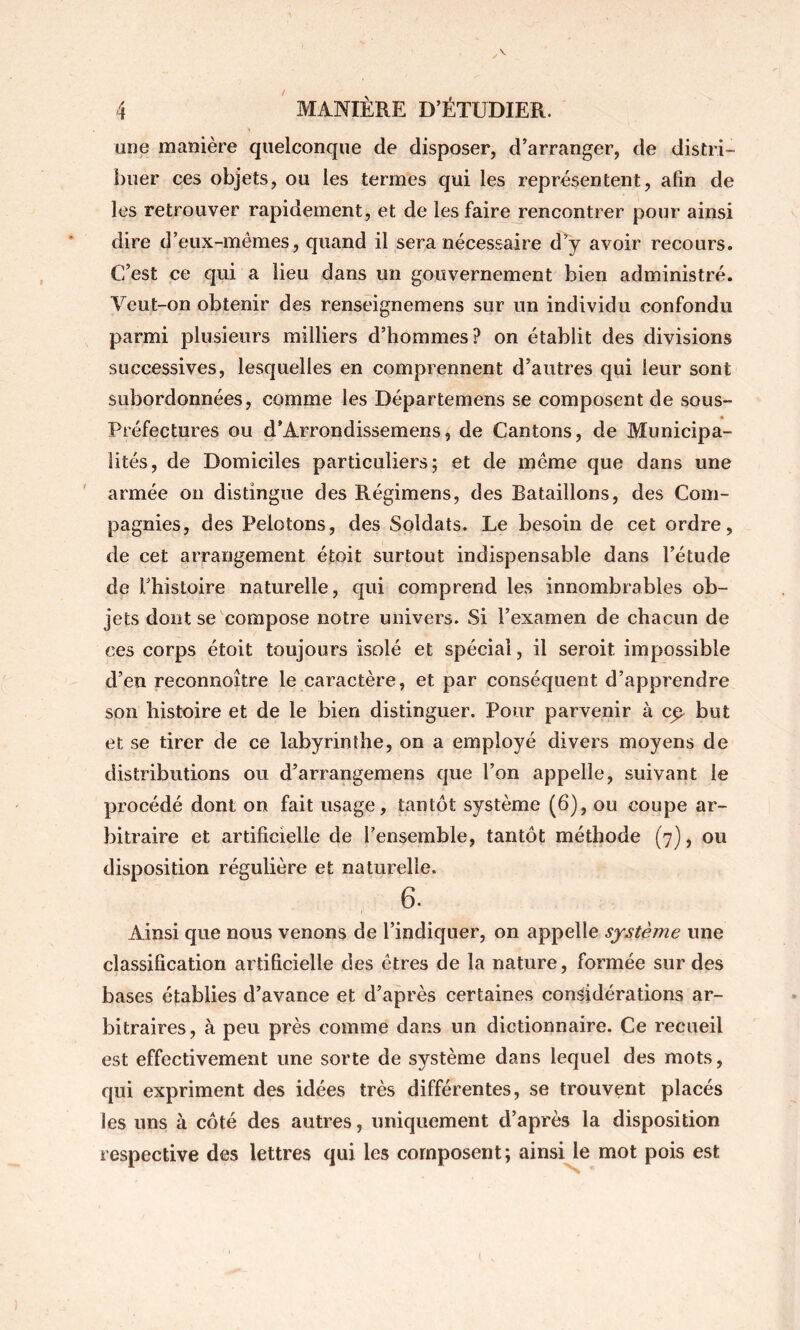 une manière quelconque de disposer, d’arranger, de distri- buer ces objets, ou les termes qui les représentent, afin de les retrouver rapidement, et de les faire rencontrer pour ainsi dire d’eux-mêmes, quand il sera nécessaire d’y avoir recours. C’est ce qui a lieu dans un gouvernement bien administré. Veut-on obtenir des renseignemens sur un individu confondu parmi plusieurs milliers d’hommes? on établit des divisions successives, lesquelles en comprennent d’autres qui leur sont subordonnées, comme les Départemens se composent de sous- Préfectures ou d’Arrondissemens, de Cantons, de Municipa- lités, de Domiciles particuliers; et de même que dans une armée on distingue des Régimens, des Bataillons, des Com- pagnies, des Pelotons, des Soldats. Le besoin de cet ordre, de cet arrangement étoit surtout indispensable dans l’étude de rhistoire naturelle, qui comprend les innombrables ob- jets dont se compose notre univers. Si l’examen de chacun de ces corps étoit toujours isolé et spécial, il seroit impossible d’en reconnoître le caractère, et par conséquent d’apprendre son histoire et de le bien distinguer. Pour parvenir à c^ but et se tirer de ce labyrinthe, on a employé divers moyens de distributions ou d’arrangemens que l’on appelle, suivant le procédé dont on fait usage, tantôt système (6), ou coupe ar- bitraire et artificielle de l’ensemble, tantôt méthode (7), ou disposition régulière et naturelle. 6. Ainsi que nous venons de l’indiquer, on appelle système une classification artificielle des êtres de la nature, formée sur des bases établies d’avance et d’après certaines considérations ar- bitraires, à peu près comme dans un dictionnaire. Ce recueil est effectivement une sorte de système dans lequel des mots, qui expriment des idées très différentes, se trouvent placés les uns à côté des autres, uniquement d’après la disposition respective des lettres qui les composent; ainsi le mot pois est