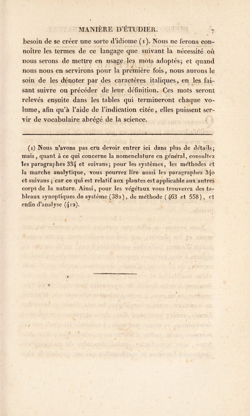 besoin de se créer une sorte d’idiome (i). Nous ne ferons con- noître les termes de ce langage que suivant la nécessité où nous serons de mettre en usage les mots adoptés; et quand nous nous en servirons pour la première fois, nous aurons le soin de les dénoter par des caractères italiques, en les fai- sant suivre ou précéder de leur définition. Ces mots seront relevés ensuite dans les tables qui termineront chaque vo- lume, afin qu’à l’aide de l’indication citée, elles puissent ser- vir de vocabulaire abrégé de la science. (i) Nous n’avons pas cru devoir entrer ici dans plus de de'tails; mais , quant à ce qui concerne la nomenclature en ge'neTal, consultez les paragraphes 334 et suivans; pour les systèmes, les méthodes et la marche analytique, vous pourrez lire aussi les paragraphes 34o et suivans ; car ce qui est relatif aux plantes est applicable aux'autres corpô de la nature. Ainsi, pour les végétaux vous trouverez des ta- bleaux synoptiques de système (382), de méthode ( 463 et 558), et enfin d’analyse (4^2). I