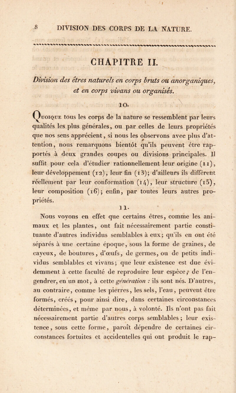 c f DIVISION DES CORPS DE LA NATURE. CHAPITRE IL Dùnsioîi des êtres naturels en corps bruts ou aiiorpaniques y et en corps vwans ou organisés, 10. Quoique tous les corps de la nature se ressemblent par leurs qualités les plus générales, ou par celles de leurs propriétés que nos sens apprécient, si nous les observons avec plus d’at- tention, nous remarquons bientôt qu’ils peuvent être rap- portés à deux grandes coupes ou divisions principales. Il suffit pour cela d’étudier rationnellement leur origine (i i), leur développement (12), leur fin (i3); d’ailleurs ils diffèrent réellement par leur conformation (i4)j leur structure (i5), leur composition (16); enfin, par toutes leurs autres pro- priétés. 11. Nous voyons en effet que certains êtres, comme les ani- maux et les plantes, ont fait nécessairement partie consti- tuante d’autres individus semblables à eux; qu’ils en ont été séparés à une certaine époque, sous la forme de graines, de cayeux, de boutures, d’œufs, de germes, ou de petits indi- vidus semblables et vivans; que leur existence est due évi- demment à cette faculté de reproduire leur espèce,® de l’en- gendrer, en un mot, à cette génération : ils sont nés. D’autres, au contraire, comme les pierres, les sels, l’eau, peuvent être formés, créés, pour ainsi dire, dans certaines circonstances déterminées, et même par nous, à volonté. Ils n’ont pas fait nécessairement partie d’autres corps semblables ; leur exis- tence , sous cette forme, paroît dépendre de certaines cir- constances fortuites et accidentelles qui ont produit le rap-