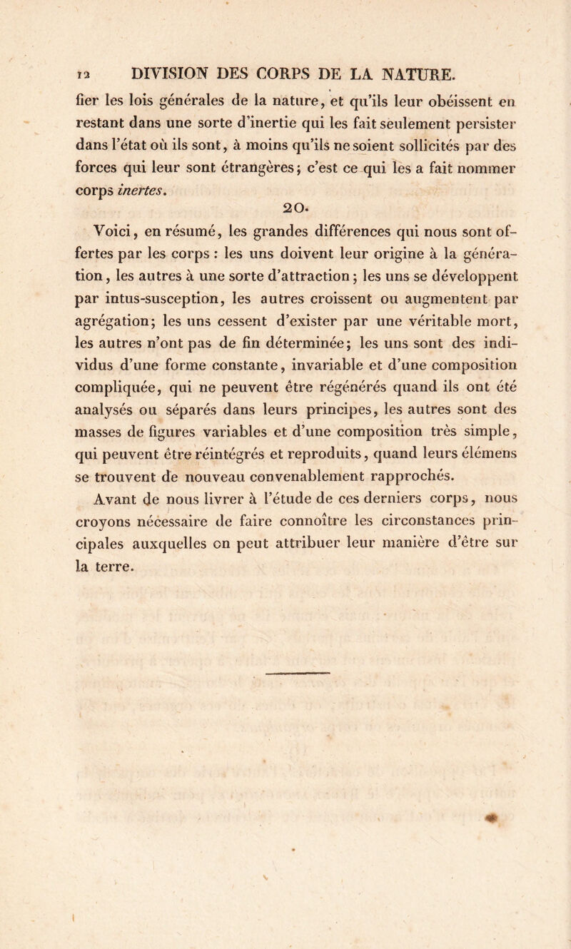 fier les lois générales de la nature, et qu’ils leur obéissent en restant dans une sorte d’inertie qui les fait seulement persister dans l’état où ils sont, à moins qu’ils ne soient sollicités par des forces qui leur sont étrangères j c’est ce qui les a fait nommer corps inertes. 20. Voici, en résumé, les grandes différences qui nous sont of- fertes par les corps : les uns doivent leur origine à la généra- tion , les autres à une sorte d’attraction ; les uns se développent par intus-susception, les autres croissent ou augmentent par agrégation; les uns cessent d’exister par une véritable mort, les autres n’ont pas de fin déterminée; les uns sont des indi- vidus d’une forme constante, invariable et d’une composition compliquée, qui ne peuvent être régénérés quand ils ont été analysés ou séparés dans leurs principes, les autres sont des masses de figures variables et d’une composition très simple, qui peuvent être réintégrés et reproduits, quand leurs élémens se trouvent de nouveau convenablement rapprochés. Avant de nous livrer à l’étude de ces derniers corps, nous croyons nécessaire de faire connoître les circonstances prin- cipales auxquelles on peut attribuer leur manière d’être sur la terre.