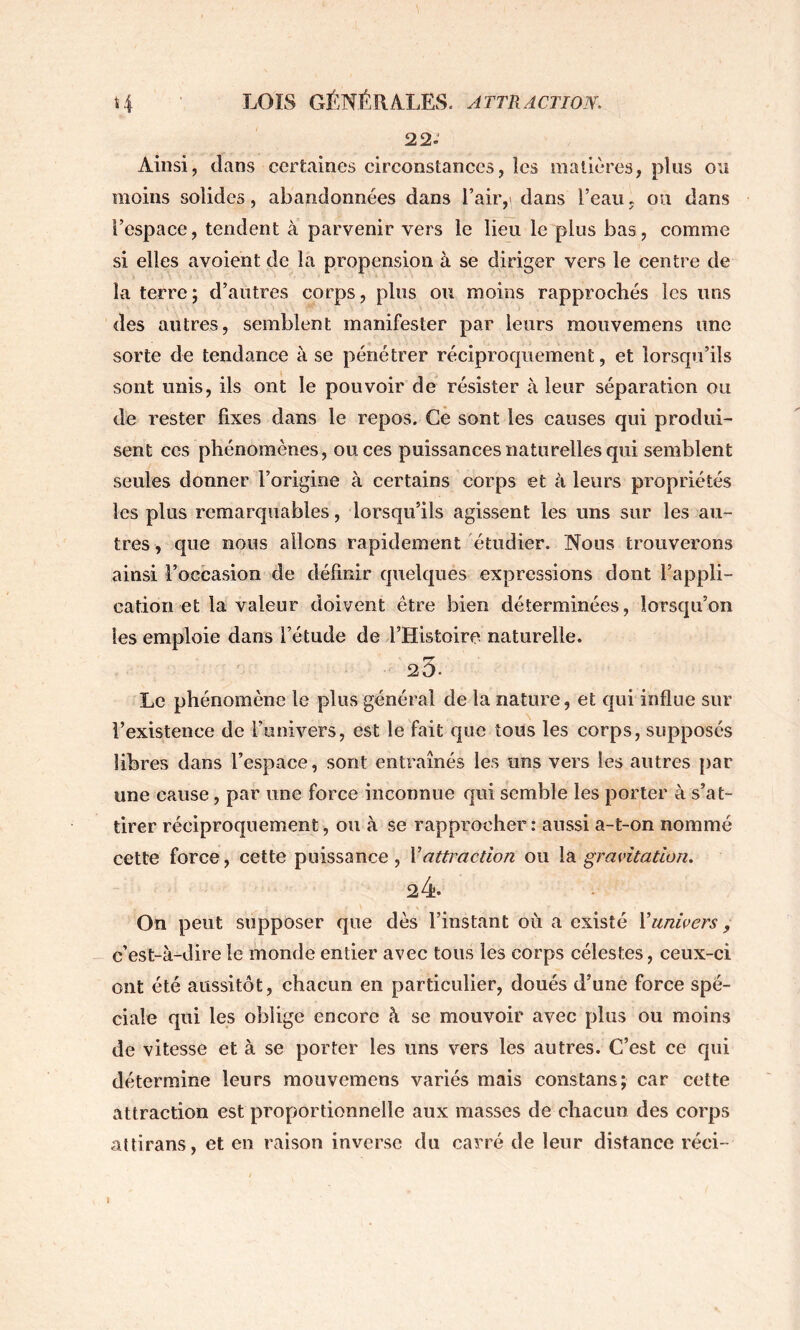 22.' Ainsi, dans certaines circonstances, les matières, plus ou moins solides, abandonnées dans l’air,» dans l’eau, ou dans l’espace, tendent à parvenir vers le lieu le plus bas, comme si elles avoient de la propension à se diriger vers le centre de la terre; d’autres corps, plus ou moins rapprochés les uns des autres, semblent manifester par leurs mouvemens une sorte de tendance à se pénétrer réciprocpiement, et lorsqu’ils sont unis, ils ont le pouvoir de résister à leur séparation ou de rester fixes dans le repos. Ce sont les causes qui produi- sent ces phénomènes, onces puissances naturelles qui semblent seules donner l’origine à certains corps et à leurs propriétés les plus remarquables, lorsqu’ils agissent les uns sur les au- tres, que nous allons rapidement étudier. Nous trouverons ainsi l’occasion de définir quelques expressions dont l’appli- cation et la valeur doivent être bien déterminées, lorsqu’on les emploie dans l’étude de l’Histoire naturelle. 23. Le phénomène le plus général de la nature, et qui influe sur l’existence de l’univers, est le fait que tous les corps, supposés libres dans l’espace, sont entraînés les uns vers les autres par une cause, par une force inconnue qui semble les porter à s’at- tirer réciproquement, ou à se rapprocher : aussi a-t-on nommé cette force, cette puissance, Vattraction ou \di gravitation. 24. On peut supposer que dès l’instant où a existé Vunivers, c’est-à-dire le monde entier avec tous les corps célestes, ceux-ci ont été aussitôt, chacun en particulier, doués d’une force spé- ciale qui les oblige encore à se mouvoir avec plus ou moins de vitesse et à se porter les uns vers les autres. C’est ce qui détermine leurs mouvemens variés mais constans; car cette attraction est proportionnelle aux masses de chacun des corps attirans, et en raison inverse du carré de leur distance réci-