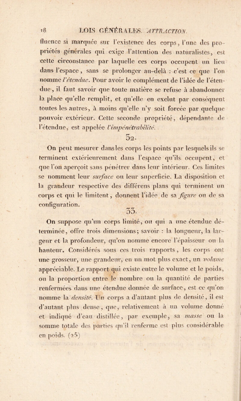 fluence si marquée sur î’existence des corps, l’une des pro- priétés générales qui exige l’attention des naturalistes, est cette circonstance par laquelle ces corps occupent un lieu dans l’espace, sans se prolonger au-delà r c’est ce que l’on nomme Vétendiie, Pour avoir le complément de l’idée de l’éten- due , il faut savoir que toute matière se refuse à abandonner la place qu’elle remplit, et qu’elle en exclut par conséquent toutes les autres, à moins qu’elle n’y soit forcée par quelque pouvoir extérieur. Cette seconde propriété, dépendante de l’étendue, est appelée Vimpénétrabilité, 52. On peut mesurer dans les corps les points par lesquels ils se terminent extérieurement dans l’espace qu’ils occupent, et que l’on aperçoit sans pénétrer dans leur intérieur. Ces limites se nomment leur surface ou leur superficie. La disposition et la grandeur respective des différées plans qui terminent un corps et qui le limitent, donnent l’idée de sa figure ou de sa configuration, 55. On suppose qu’un corps limité, ou qui a une étendue dé- terminée, offre trois dimensions; savoir : la longueur, la lar- geur et la profondeur, qu’on nomme encore l’épaisseur ou la hauteur. Considérés sous ces trois rapports, les corps ont une grosseur, une grandeur, en un mot plus exact, un volume appréciable. Le rapport qui existe entre le volume et le poids, ou la proportion entre le nombre ou la quantité de parties renfermées dans une étendue donnée de surface, est ce qu’on nomme la densité. Un corps a d’autant plus de densité, il est d’autant plus dense, que, relativement à un volume donné et indiqué d’eau distillée, par exemple, sa masse ou la somme totale des parties qu’il renferme est plus considérable en poids, (a5)