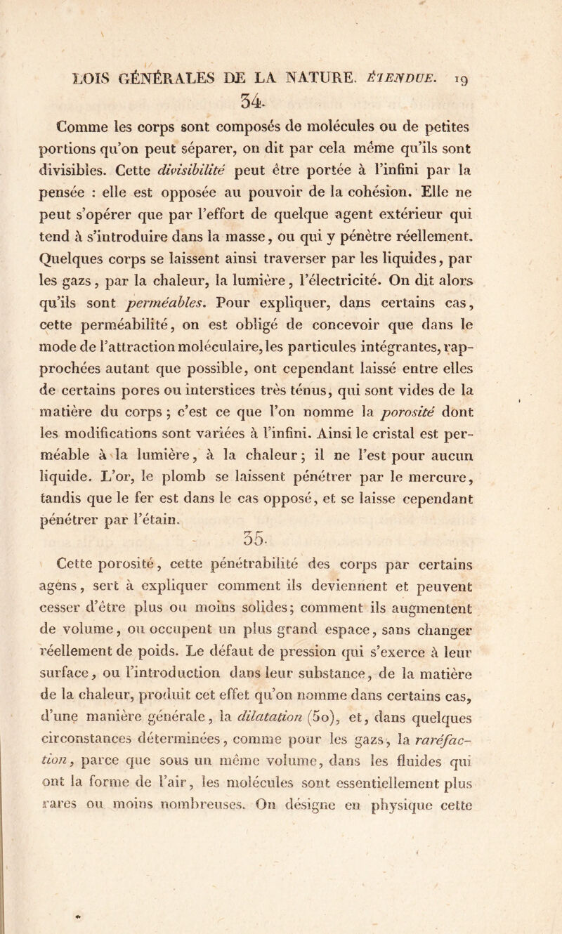 \ LOIS GÉNÉRALES DE LA NATURE. ÉIEIYDUE. 19 34 Comme les corps sont composés de molécules ou de petites portions qu’on peut séparer, on dit par cela meme qu’ils sont divisibles. Cette dhisihilité peut être portée à l’infini par la pensée : elle est opposée au pouvoir de la cohésion. Elle ne peut s’opérer que par l’effort de quelque agent extérieur qui tend à s’introduire dans la masse, ou qui y pénètre réellement. Quelques corps se laissent ainsi traverser par les liquides, par les gazs, par la chaleur, la lumière, l’électricité. On dit alors qu’ils sont perméables. Pour expliquer, dans certains cas, œtte perméabilité, on est obligé de concevoir que dans le mode de l’attraction moléculaire, les particules intégrantes, rap- prochées autant que possible, ont cependant laissé entre elles de certains pores ou interstices très ténus, qui sont vides de la matière du corps ; c’est ce que l’on nomme la porosité dont les modifications sont variées à l’infini. Ainsi le cristal est per- méable à la lumière, à la chaleur; il ne l’est pour aucun liquide. L’or, le plomb se laissent pénétrer par le mercure, tandis que le fer est dans le cas opposé, et se laisse cependant pénétrer par l’étain. 35. Cette porosité, cette pénétrabilité des corps par certains agens, sert à expliquer comment ils deviennent et peuvent cesser d’être plus ou moins solides; comment ils augmentent de volume, ou occupent un plus grand espace, sans changer réellement de poids. Le défaut de pression qui s’exerce à leur surface, ou l’introduction dans leur substance, de la matière de la chaleur, produit cet effet qu’on nomme dans certains cas, d’une manière générale, la dilatation (5o), et, dans quelques circonstances déterminées, comme pour les gazs, la raréfac- tion, parce que sous un même volume, dans les fluides qui ont la forme de l’air, les molécules sont essentiellement plus rares ou moins nombreuses. On désigne en physique cette