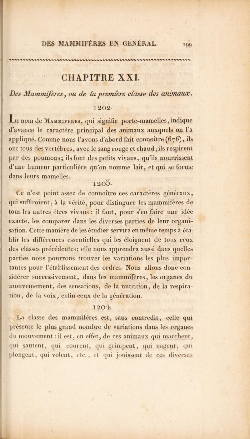 2 99 CHAPITRE XXI. Des Mammifères, ou de la première classe des animaux. 1202. Le nom de Mammifères, qui signifie porte-mamelles, indique d’avance le caractère principal des animaux auxquels on l’a appliqué. Comme nous l’avons d’abord fait connoître (676), ils ont tous des vertèbres, avec le sang ronge et chaud; ils respirent par des poumons; iis font des petits vivans, qu’ils nourrissent d’une humeur particulière qu’on nomme lait, et qui se forme dans leurs mamelles. 12o5- Ce n’est point assez de connoître ces caractères généraux, qui suffivoient, à la vérité, pour distinguer les mammifères de tous les autres êtres vivans : il faut, pour s’en faire une idée exacte, les comparer dans les diverses parties de leur organi- sation. Cette manière de les étudier servira en même temps à éta- blir les différences essentielles qui les éloignent de tous ceux des classes précédentes; elle nous apprendra aussi dans quelles parties nous pourrons trouver les variations les plus impor- tantes pour l’établissement des ordres. Nous allons donc con- sidérer successivement, dans les mammifères, les organes du mouvemement, des sensations, de la nutrition, de la respira- tion, de la voix, enfin ceux de la génération. 12o4- La classe des mammifères est, sans contredit, celle qui présente le plus grand nombre de variations dans les organes du mouvement : il est, en effet, de ces animaux qui marchent, qui sautent, qui courent, qui grimpent, qui nagent, qui plongent, qui volent, etc., et qui jouissent de ces diverses