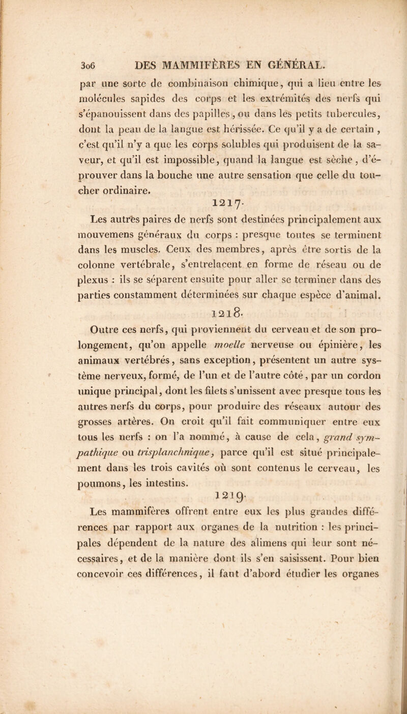 par une sorte de combinaison chimique, qui a lieu entre les molécules sapides des corps et les extrémités des nerfs qui s’épanouissent dans des papilles , ou dans les petits tubercules, dont la peau de la langue est hérissée. Ce qu’il y a de certain , c’est qu’il n’y a que les corps solubles qui produisent de la sa- veur, et qu’il est impossible, quand la langue est sèche , d’é- prouver dans la bouche une autre sensation que celle du tou- cher ordinaire. 1217. Les autrës paires de nerfs sont destinées principalement aux mouvemens généraux du corps : presque toutes se terminent dans les muscles. Ceux des membres, après être sortis de la colonne vertébrale, s’entrelacent en forme de réseau ou de plexus : ils se séparent ensuite pour aller se terminer dans des parties constamment déterminées sur chaque espèce d’animal. 12l8- Outre ces nerfs, qui proviennent du cerveau et de son pro- longement, qu’on appelle moelle nerveuse ou épinière, les animaux vertébrés, sans exception, présentent un autre sys- tème nerveux, formé, de l’un et de l’autre côté, par un cordon unique principal, dont les filets s’unissent avec presque tous les autres nerfs du corps, pour produire des réseaux autour des grosses artères. On croit qu’il fait communiquer entre eux tous les nerfs : on l’a nommé, à cause de cela, grand sym- pathique ou trisplanchnique, parce qu’il est situé principale- ment dans les trois cavités où sont contenus le cerveau, les poumons, les intestins. 1219. Les mammifères offrent entre eux les plus grandes diffé- rences par rapport aux organes de la nutrition : les princi- pales dépendent de la nature des alimens qui leur sont né- cessaires, et de la manière dont ils s’en saisissent. Pour bien concevoir ces différences, il faut d’abord étudier les organes