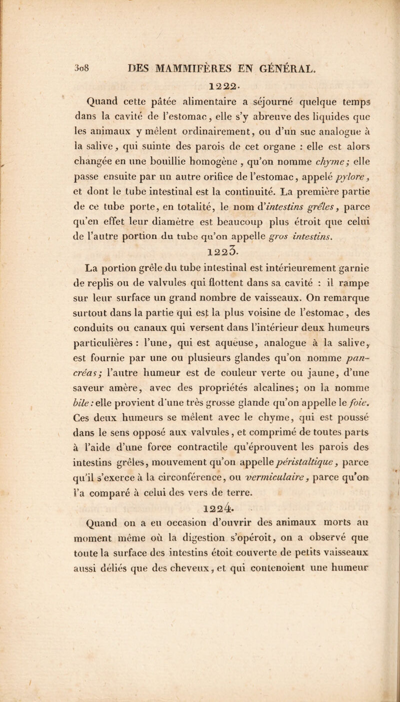 1222. Quand cette pâtée alimentaire a séjourné quelque temps dans la cavité de l’estomac, elle s’y abreuve des liquides que les animaux y mêlent ordinairement, ou d’un suc analogue à la salive, qui suinte des parois de cet organe : elle est alors changée en une bouillie homogène , qu’on nomme chyme; elle passe ensuite par un autre orifice de l’estomac, appelé pylore, et dont le tube intestinal est la continuité. La première partie de ce tube porte, en totalité, le nom d’ intestins grêles, parce qu’en effet leur diamètre est beaucoup plus étroit que celui de l’autre portion du tube qu’on appelle gros intestins. 1225. La portion grêle du tube intestinal est intérieurement garnie de replis ou de valvules qui flottent dans sa cavité : il rampe sur leur surface un grand nombre de vaisseaux. On remarque surtout dans la partie qui est la plus voisine de l’estomac , des conduits ou canaux qui versent dans l’intérieur deux humeurs particulières: l’une, qui est aqueuse, analogue à la salive, est fournie par une ou plusieurs glandes qu’on nomme pan- créas ; l’autre humeur est de couleur verte ou jaune, d’une saveur amère, avec des propriétés alcalines; on la nomme hile:elie provient d’une très grosse glande qu’on appelle le foie. Ces deux humeurs se mêlent avec le chyme, qui est poussé dans le sens opposé aux valvules, et comprimé de toutes parts à l’aide d’une force contractile qu’éprouvent les parois des intestins grêles, mouvement qu’on appelle péristaltique, parce qu’il s’exerce à la circonférence, ou vermiculaire, parce qu’on l’a comparé à celui des vers de terre. 1224 Quand on a eu occasion d’ouvrir des animaux morts au moment même où la digestion s’opéroit, on a observé que toute la surface des intestins étoit couverte de petits vaisseaux aussi déliés que des cheveux, et qui contenoient une humeur