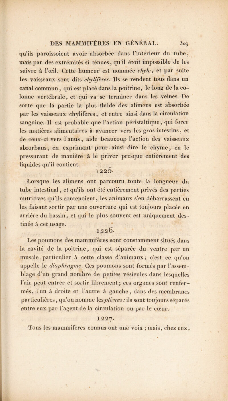 qu’ils paroissoient avoir absorbée dans l’intérieur du tube, mais par des extrémités si ténues, qu’il étoit impossible de les suivre à l’œil. Cette humeur est nommée chyle, et par suite les vaisseaux sont dits chylifères. Ils se rendent tous dans un canal commun, qui est placé dans la poitrine, le long de la co- lonne vertébrale, et qui va se terminer dans les veines. De sorte que la partie la plus fluide des alimens est absorbée par les vaisseaux chylifères, et entre ainsi dans la circulation sanguine. Il est probable que l’action péristaltique, qui force les matières alimentaires à avancer vers les gros intestins, et de ceux-ci vers l’anus, aide beaucoup l’action des vaisseaux absorbans, en exprimant pour ainsi dire le chyme, en le pressurant de manière à le priver presque entièrement des liquides qu’il contient. 122Ô- Lorsque les alimens ont parcouru toute la longueur du tube intestinal, et qu’ils ont été entièrement privés des parties nutritives qu’ils contenoient, les animaux s’en débarrassent en les faisant sortir par une ouverture qui est toujours placée en arrière du bassin , et qui le plus souvent est uniquement des- tinée à cet usage. 1220. Les poumons des mammifères sont constamment situés dans la cavité de la poitrine, qui est séparée du ventre par un muscle particulier à cette classe d’animaux; c’est ce qu’on appelle le diaphragme. Ces poumons sont formés par l’assem- blage d’un grand nombre de petites vésicules dans lesquelles l’air peut entrer et sortir librement; ces organes sont renfer- més, l’un à droite et l’autre à gauche, dans des membranes particulières, qu’on nomme les pierres : ils sont toujours séparés entre eux par l’agent de la circulation ou par le cœur. 1227. Tous les mammifères connus ont une voix ; mais, chez eux,