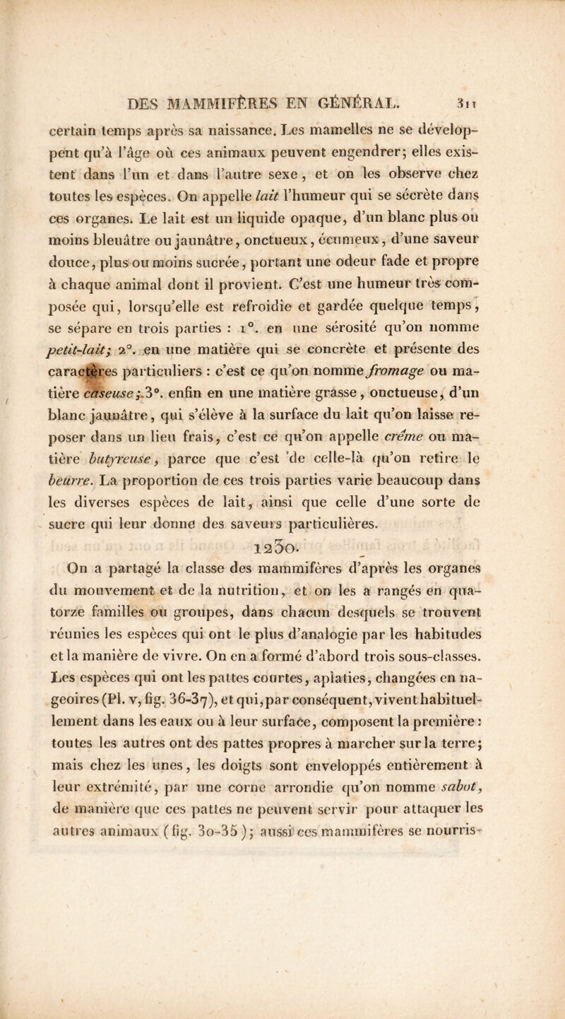 certain temps après sa naissance. Les mamelles ne se dévelop- pent qu’à l’âge où ces animaux peuvent engendrer; elles exis- tent dans l’un et dans l’autre sexe , et on les observe chez toutes les espèces. On appelle lait l’humeur qui se sécrète dans ces organes. Le lait est un liquide opaque, d’un blanc plus ou moins bleuâtre ou jaunâtre, onctueux, écumeux, d’une saveur douce, plus ou moins sucrée, portant une odeur fade et propre à chaque animai dont il provient. C’est une humeur très com- posée qui, lorsqu’elle est refroidie et gardée quelque temps, se sépare en trois parties : i°. en une sérosité qu’on nomme petit-lait; 2°. en une matière qui se concrète et présente des caractères particuliers : c’est ce qu’on nomme fromage ou ma- tière caseuse;,3°. enfin en une matière grasse, onctueuse, d’un blanc jaunâtre, qui s’élève à la surface du lait qu’on laisse re- poser dans un lieu frais, c’est ce qu’on appelle crème ou ma- tière hutfreuse, parce que c’est de celle-là qu’on retire le beurre. La proportion de ces trois parties varie beaucoup dans les diverses espèces de lait, ainsi que celle d’une sorte de sucre qui leur donne des saveurs particulières. 125o- On a partagé la classe des mammifères d’après les organes du mouvement et de la nutrition, et on les a rangés en qua- torze familles ou groupes, dans chacun desquels se trouvent réunies les espèces qui ont le plus d’analogie par les habitudes et la manière de vivre. On en a formé d’abord trois sous-classes. Les espèces qui ont les pattes courtes, aplaties, changées en na- geoires (Pl. y, fig. 36-37), et qui,par conséquent, vivent habituel- lement dans les eaux ou à leur surface, composent la première : toutes les autres ont des pattes propres à marcher sur la terre; mais chez les unes, les doigts sont enveloppés entièrement à leur extrémité, par une corne arrondie qu’on nomme sabot, de manière que ces pattes ne peuvent servir pour attaquer les autres animaux (fig. 3o-35); aussi ces mammifères se nourris-