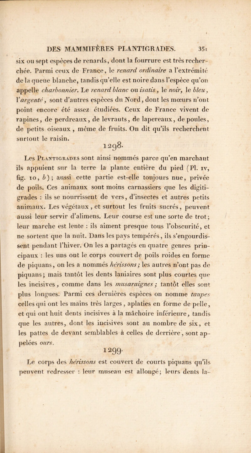 I I DES MAMMIFÈPÆS PLANTIGRADES. 35t six ou sept espèces de renards, dont la fourrure est très recher- chée. Parmi ceux de France, le renard ordinaire a l’extrémité de la queue blanche, tandis qu’elle est noire dans l’espèce qu’on appelle charbonnier. Le renard blanc ou isatis, le noir, le bleu, Xargenté, sont d’autres espèces du Nord, dont les mœurs n’ont point encore été assez étudiées. Ceux de France vivent de rapines, de perdreaux, de levrauts, de lapereaux, de poules, de petits oiseaux , même de fruits. On dit qu’ils recherchent surtout le raisin. 1298. Les Plantigrades sont ainsi nommés parce qu’en marchant ils appuient sur la terre la plante entière du pied (Pl. iv, fig. 10, b); aussi cette partie est-elle toujours nue, privée de poils. Ces animaux sont moins carnassiers que les digiti- grades : ils se nourrissent de vers, d’insectes et autres petits animaux. Les végétaux , et surtout les fruits sucrés, peuvent aussi leur servir d’alimens. Leur course est une sorte de trot; leur marche est lente : ils aiment presque tous l’obscurité, et ne sortent que la nuit. Dans les pays tempérés, ils s’engourdis- sent pendant l’hiver. On les a partagés en quatre genres prin- cipaux : les uns ont le corps couvert de poils roides en forme de piquans, on les a nommés hérissons ; les autres n’ont pas de piquans ; mais tantôt les dents laniaires sont plus courtes que les incisives, comme dans les musaraignes ; tantôt elles sont plus longues. Parmi ces dernières espèces on nomme taupes celles qui ont les mains très larges , aplaties en forme de pelle, et qui ont huit dents incisives à la mâchoire inférieure, tandis que les autres, dont les incisives sont au nombre de six, et les pattes de devant semblables à celles de derrière, sont ap- pelées ours. *299- Le corps des hérissons est couvert de courts piquans qu’ils peuvent redresser : leur museau est allongé; leurs dents la- J