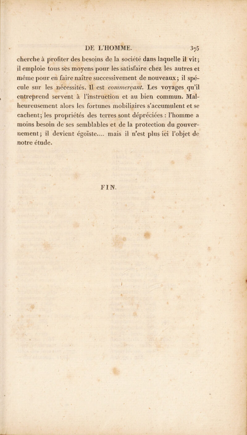 I DE L’HOMME. 3-5 cherche à profiter des besoins de la société dans laquelle il vit; il emploie tous ses moyens pour les satisfaire chez les autres et même pour en faire naître successivement de nouveaux; il spé- cule sur les nécessités. Il est commerçant. Les voyages qu’il entreprend servent à l’instruction et au bien commun. Mal- heureusement alors les fortunes mobiliaires s’accumulent et se cachent; les propriétés des terres sont dépréciées : l’homme a moins besoin de ses semblables et de la protection du gouver- nement; il devient égoïste.... mais il n’est plus ici l’objet de notre étude. FIN.