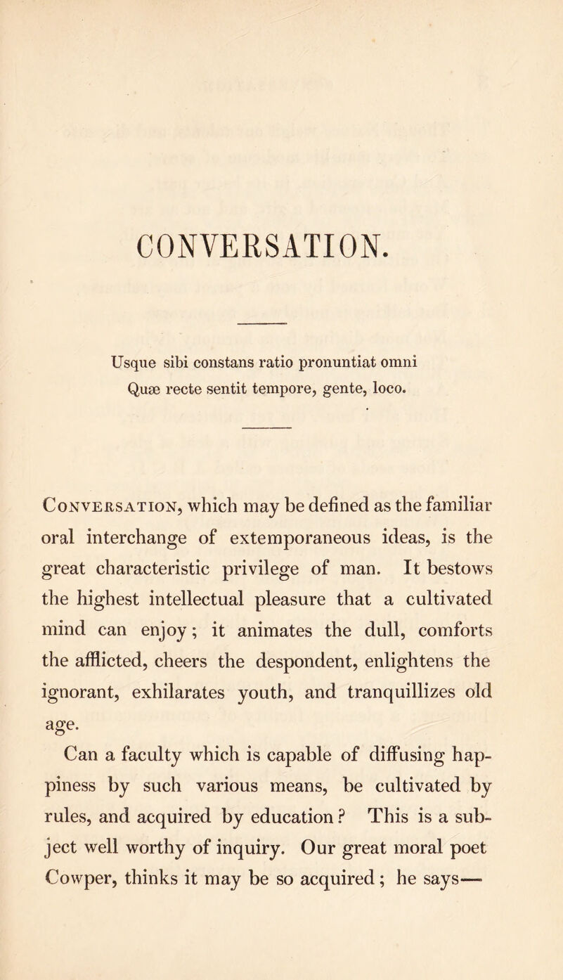 Usque sibi constans ratio pronuntiat omni Quae recte sentit tempore, gente, loco. Conversation, which may be defined as the familiar oral interchange of extemporaneous ideas, is the great characteristic privilege of man. It bestows the highest intellectual pleasure that a cultivated mind can enjoy; it animates the dull, comforts the afflicted, cheers the despondent, enlightens the ignorant, exhilarates youth, and tranquillizes old age. Can a faculty which is capable of diffusing hap- piness by such various means, be cultivated by rules, and acquired by education ? This is a sub- ject well worthy of inquiry. Our great moral poet Cowper, thinks it may be so acquired; he says—