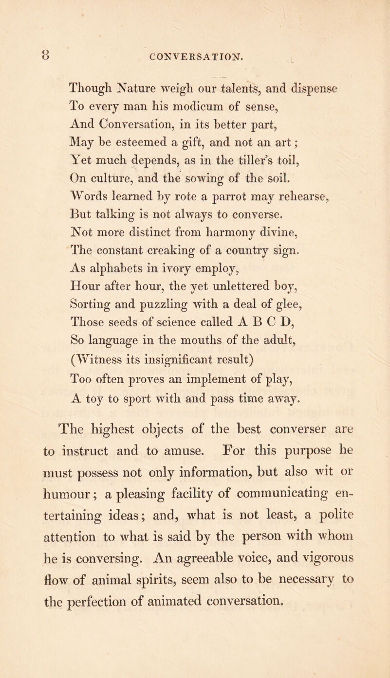 ww Though Nature weigh our talents, and dispense To every man his modicum of sense, And Conversation, in its better part, May he esteemed a gift, and not an art; Yet much depends, as in the tiller’s toil, On culture, and the sowing of the soil. Words learned by rote a parrot may rehearse, But talking is not always to converse. Not more distinct from harmony divine, The constant creaking of a country sign. As alphabets in ivory employ, Hour after hour, the yet unlettered boy, Sorting and puzzling with a deal of glee, Those seeds of science called A B C D, So language in the mouths of the adult, (Witness its insignificant result) Too often proves an implement of play, A toy to sport with and pass time away. The highest objects of the best converser are to instruct and to amuse. For this purpose he must possess not only information, but also wit or humour; a pleasing facility of communicating en- tertaining ideas; and, what is not least, a polite attention to what is said by the person with whom he is conversing. An agreeable voice, and vigorous flow of animal spirits, seem also to be necessary to the perfection of animated conversation.