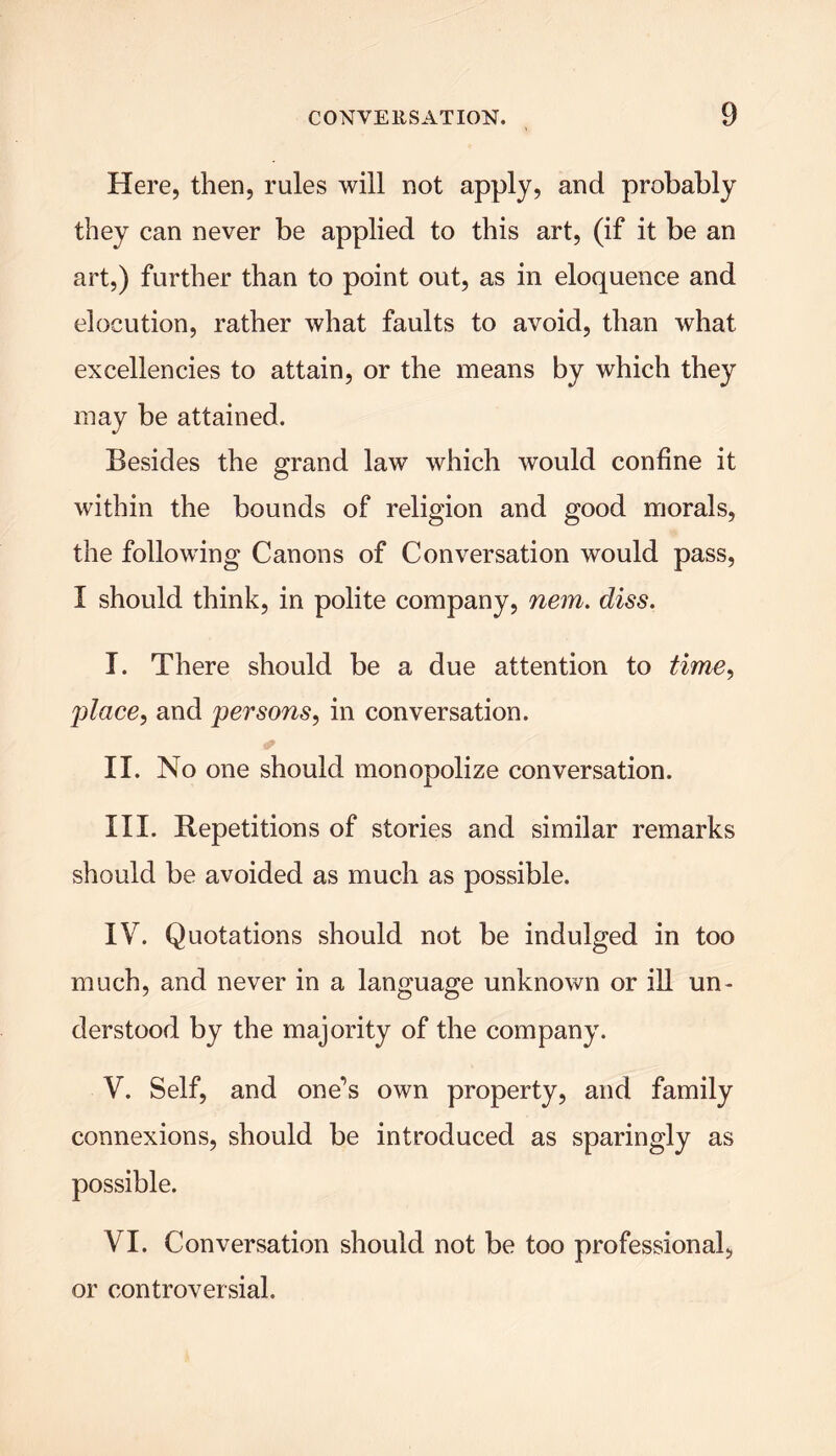 Here, then, rules will not apply? and probably they can never be applied to this art, (if it be an art,) further than to point out, as in eloquence and elocution, rather what faults to avoid, than what excellencies to attain, or the means by which they may be attained. Besides the grand law which would confine it within the bounds of religion and good morals, the following Canons of Conversation would pass, I should think, in polite company, nem. diss. I. There should be a due attention to time, -place, and per sons, in conversation. * II. No one should monopolize conversation. III. Repetitions of stories and similar remarks should be avoided as much as possible. IV. Quotations should not be indulged in too much, and never in a language unknown or ill un- derstood by the majority of the company. V. Self, and one’s own property, and family connexions, should be introduced as sparingly as possible. VI. Conversation should not be too professional, or controversial.