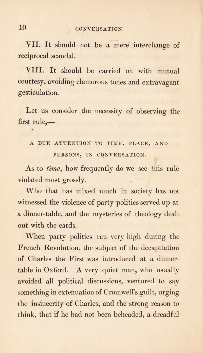 VII. It should not be a mere interchange of reciprocal scandal. VIII. It should be carried on with mutual courtesy, avoiding clamorous tones and extravagant gesticulation. Let us consider the necessity of observing the first rule,— A DUE ATTENTION TO TIME, PLACE, AND PERSONS, IN CONVERSATION. As to time, how frequently do we see this rule violated most grossly. Who that has mixed much in society has not witnessed the violence of party politics served up at a dinner-table, and the mysteries of theology dealt out with the cards. When party politics ran very high during the French Revolution, the subject of the decapitation of Charles the First was introduced at a dinner- table in Oxford. A very quiet man, who usually avoided all political discussions, ventured to say something in extenuation of Cromwell's guilt, urging the insincerity of Charles, and the strong reason to think, that if he had not been beheaded, a dreadful