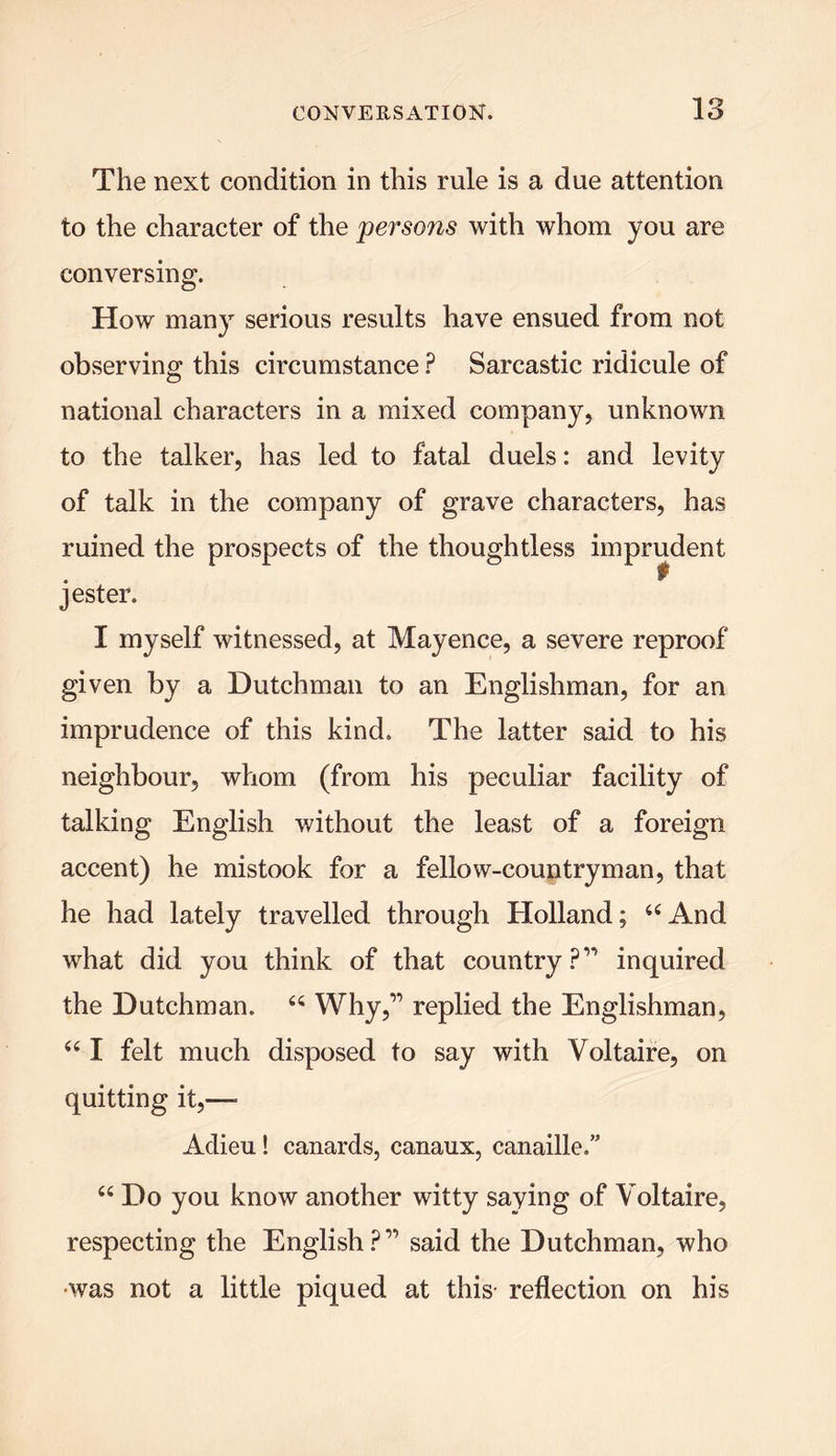 The next condition in this rule is a due attention to the character of the persons with whom you are conversing. How many serious results have ensued from not observing; this circumstance ? Sarcastic ridicule of national characters in a mixed company, unknown to the talker, has led to fatal duels: and levity of talk in the company of grave characters, has ruined the prospects of the thoughtless im jester. I myself witnessed, at Mayence, a severe reproof given by a Dutchman to an Englishman, for an imprudence of this kind. The latter said to his neighbour, whom (from his peculiar facility of talking English without the least of a foreign accent) he mistook for a fellow-countryman, that he had lately travelled through Holland; “And what did you think of that country ?” inquired the Dutchman. “ Why,” replied the Englishman, “ I felt much disposed to say with Voltaire, on quitting it,— Adieu! canards, canaux, canaille.” “ Do you know another witty saying of Voltaire, respecting the English?” said the Dutchman, who •was not a little piqued at this- reflection on his prudent