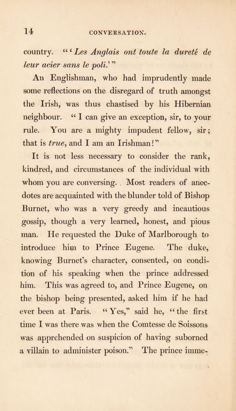 country. “ ‘ Les Anglais out toute la durete de leur acier sans le poll.’ ” An Englishman, who had imprudently made some reflections on the disregard of truth amongst the Irish, was thus chastised by his Hibernian neighbour. “ I can give an exception, sir, to your rule. You are a mighty impudent fellow, sir; that is true, and I am an Irishman! ” It is not less necessary to consider the rank, kindred, and circumstances of the individual with whom you are conversing. . Most readers of anec- dotes are acquainted with the blunder told of Bishop Burnet, who was a very greedy and incautious gossip, though a very learned, honest, and pious man. He requested the Duke of Marlborough to introduce him to Prince Eugene. The duke, knowing Burnet’s character, consented, on condi- tion of his speaking when the prince addressed him. This was agreed to, and Prince Eugene, on the bishop being presented, asked him if he had ever been at Paris. “Yes,” said he, “the first time I was there was when the Comtesse de Soissons was apprehended on suspicion of having suborned a villain to administer poison.” The prince imme-