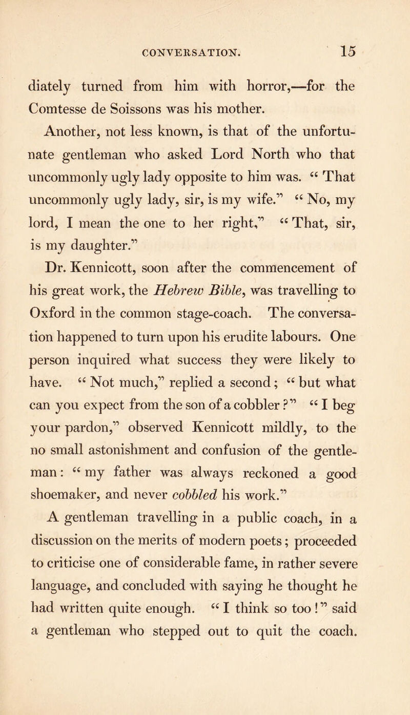 diately turned from him with horror,—for the Comtesse de Soissons was his mother. Another, not less known, is that of the unfortu- nate gentleman who asked Lord North who that uncommonly ugly lady opposite to him was. ££ That uncommonly ugly lady, sir, is my wife.” ££ No, my lord, I mean the one to her right,” ££ That, sir, is my daughter.” Dr. Kennicott, soon after the commencement of his great work, the Hebrew Bible, was travelling to Oxford in the common stage-coach. The conversa- tion happened to turn upon his erudite labours. One person inquired what success they were likely to have. ££ Not much,” replied a second; ££ but what can you expect from the son of a cobbler ?” ££ I beg your pardon,” observed Kennicott mildly, to the no small astonishment and confusion of the gentle- man : ££ my father was always reckoned a good shoemaker, and never cobbled his work.” A gentleman travelling in a public coach, in a discussion on the merits of modern poets; proceeded to criticise one of considerable fame, in rather severe language, and concluded with saying he thought he had written quite enough. ££ I think so too!” said a gentleman who stepped out to quit the coach.