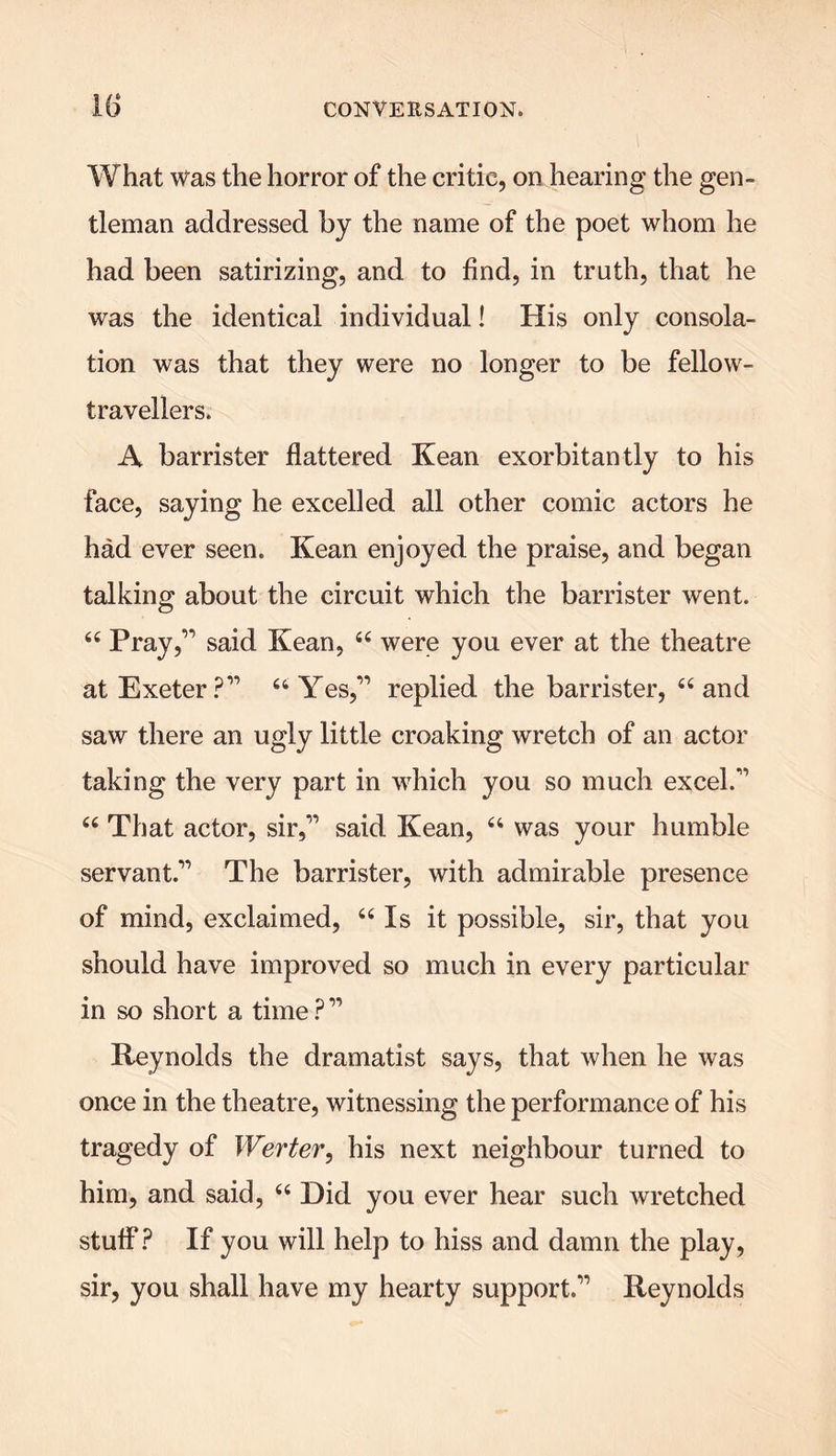 What was the horror of the critic, on hearing the gen- tleman addressed by the name of the poet whom he had been satirizing, and to find, in truth, that he was the identical individual! His only consola- tion was that they were no longer to be fellow- travellers. A barrister flattered Kean exorbitantly to his face, saying he excelled all other comic actors he had ever seen. Kean enjoyed the praise, and began talking about the circuit which the barrister went. 44 Pray,’1 said Kean, 44 were you ever at the theatre at Exeter?” 44 Yes,” replied the barrister, 44 and saw there an ugly little croaking wretch of an actor taking the very part in which you so much excel.” 44 That actor, sir,” said Kean, 44 was your humble servant.” The barrister, with admirable presence of mind, exclaimed, 44 Is it possible, sir, that you should have improved so much in every particular in so short a time?” Reynolds the dramatist says, that when he was once in the theatre, witnessing the performance of his tragedy of Werter, his next neighbour turned to him, and said, 44 Did you ever hear such wretched stuff? If you will help to hiss and damn the play, sir, you shall have my hearty support.” Reynolds