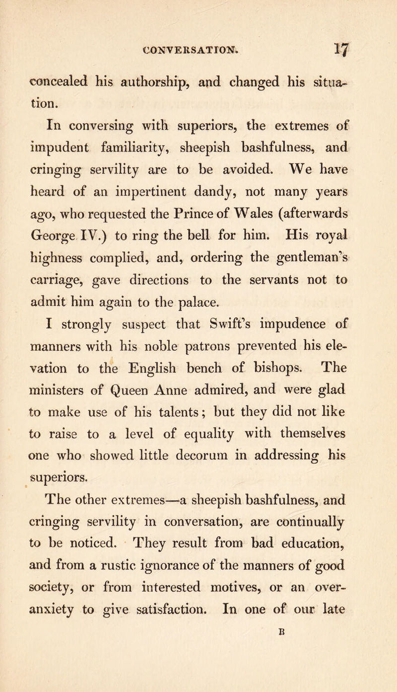 concealed his authorship, and changed his situa- tion. In conversing with superiors, the extremes of impudent familiarity, sheepish bashfulness, and cringing servility are to be avoided. We have heard of an impertinent dandy, not many years ago, who requested the Prince of Wales (afterwards George IV.) to ring the bell for him. His royal highness complied, and, ordering the gentleman’s carriage, gave directions to the servants not to admit him again to the palace. I strongly suspect that Swift’s impudence of manners with his noble patrons prevented his ele- vation to the English bench of bishops. The ministers of Queen Anne admired, and were glad to make use of his talents; but they did not like to raise to a level of equality with themselves one who showed little decorum in addressing his superiors. The other extremes—a sheepish bashfulness, and cringing servility in conversation, are continually to be noticed. They result from bad education, and from a rustic ignorance of the manners of good society, or from interested motives, or an over- anxiety to give satisfaction. In one of our late B