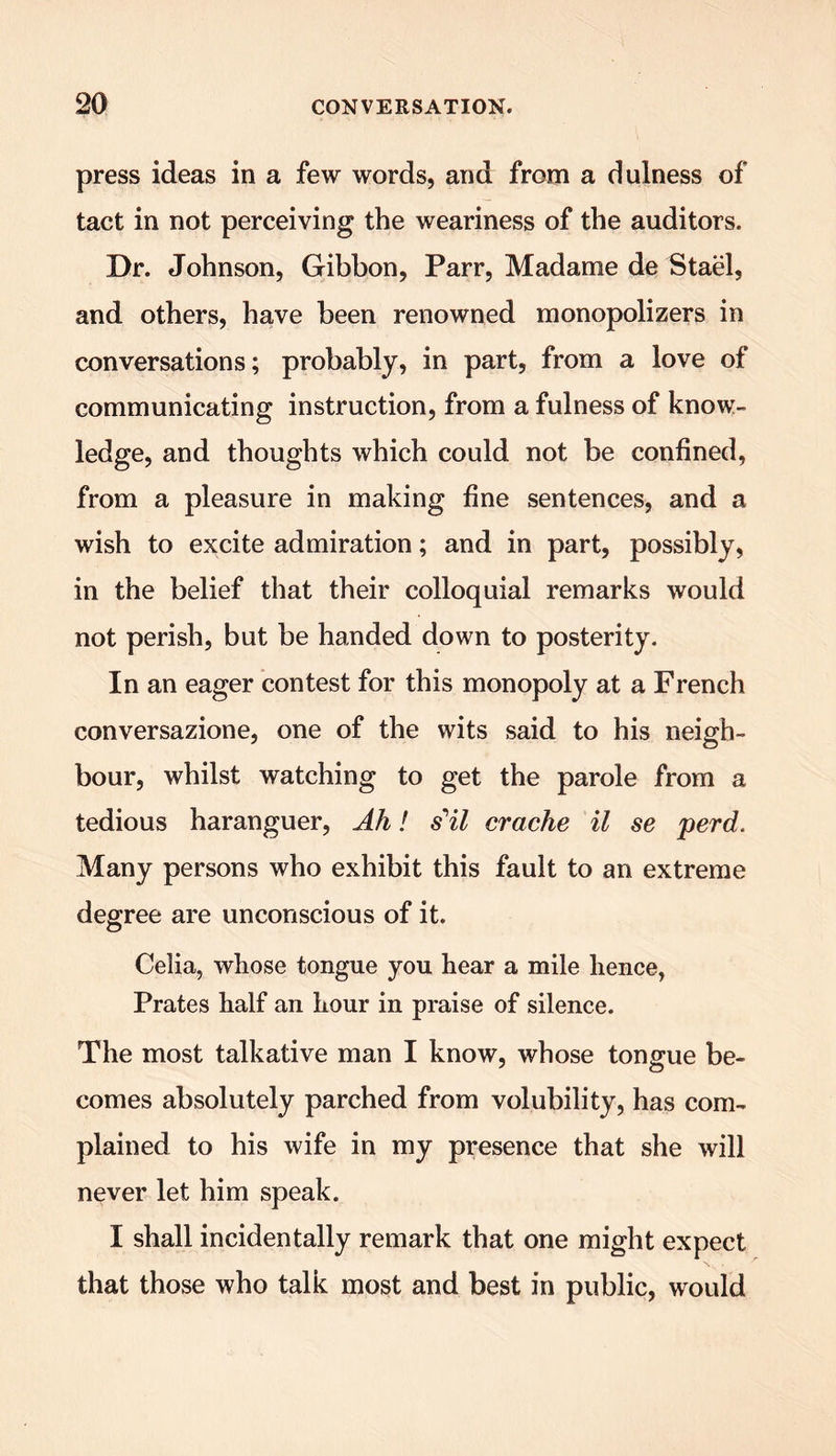 press ideas in a few words, and from a dulness of tact in not perceiving the weariness of the auditors. Dr. Johnson, Gibbon, Parr, Madame de Stael, and others, have been renowned monopolizers in conversations; probably, in part, from a love of communicating instruction, from a fulness of know- ledge, and thoughts which could not be confined, from a pleasure in making fine sentences, and a wish to excite admiration; and in part, possibly, in the belief that their colloquial remarks would not perish, but be handed down to posterity. In an eager contest for this monopoly at a French conversazione, one of the wits said to his neigh- bour, whilst watching to get the parole from a tedious haranguer, Ah! s'il crache il se perd. Many persons who exhibit this fault to an extreme degree are unconscious of it. Celia, whose tongue you hear a mile hence, Prates half an hour in praise of silence. The most talkative man I know, whose tongue be- comes absolutely parched from volubility, has com- plained to his wife in my presence that she will never let him speak. I shall incidentally remark that one might expect that those who talk most and best in public, would