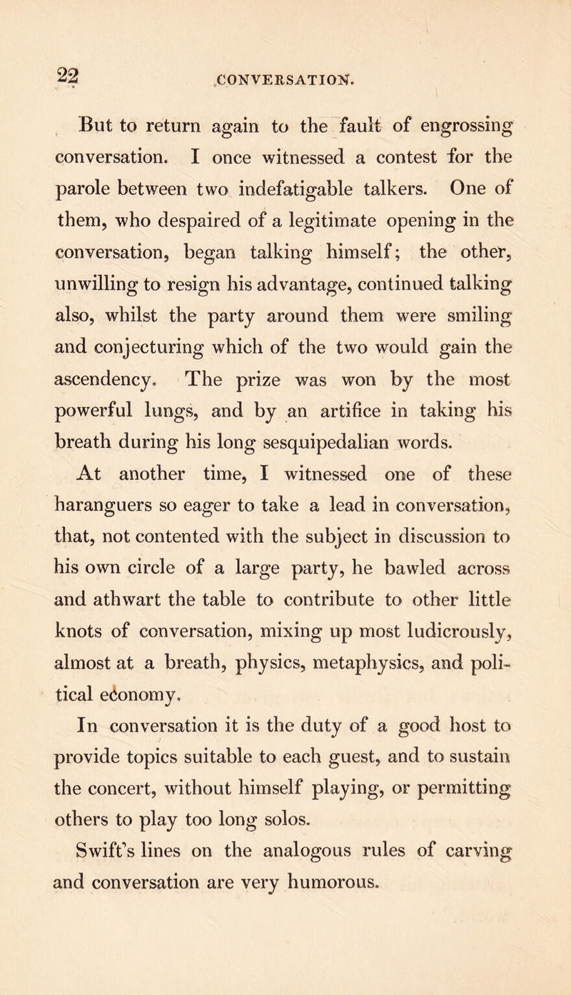 But to return again to the fault of engrossing conversation. I once witnessed a contest for the parole between two indefatigable talkers. One of them, who despaired of a legitimate opening in the conversation, began talking himself; the other, unwilling to resign his advantage, continued talking also, whilst the party around them were smiling and conjecturing which of the two would gain the ascendency. The prize was won by the most powerful lungs, and by an artifice in taking his breath during his long sesquipedalian words. At another time, I witnessed one of these haranguers so eager to take a lead in conversation, that, not contented with the subject in discussion to his own circle of a large party, he bawled across and athwart the table to contribute to other little knots of conversation, mixing up most ludicrously, almost at a breath, physics, metaphysics, and poli- tical economy. In conversation it is the duty of a good host to provide topics suitable to each guest, and to sustain the concert, without himself playing, or permitting others to play too long solos. Swift’s lines on the analogous rules of carving and conversation are very humorous.