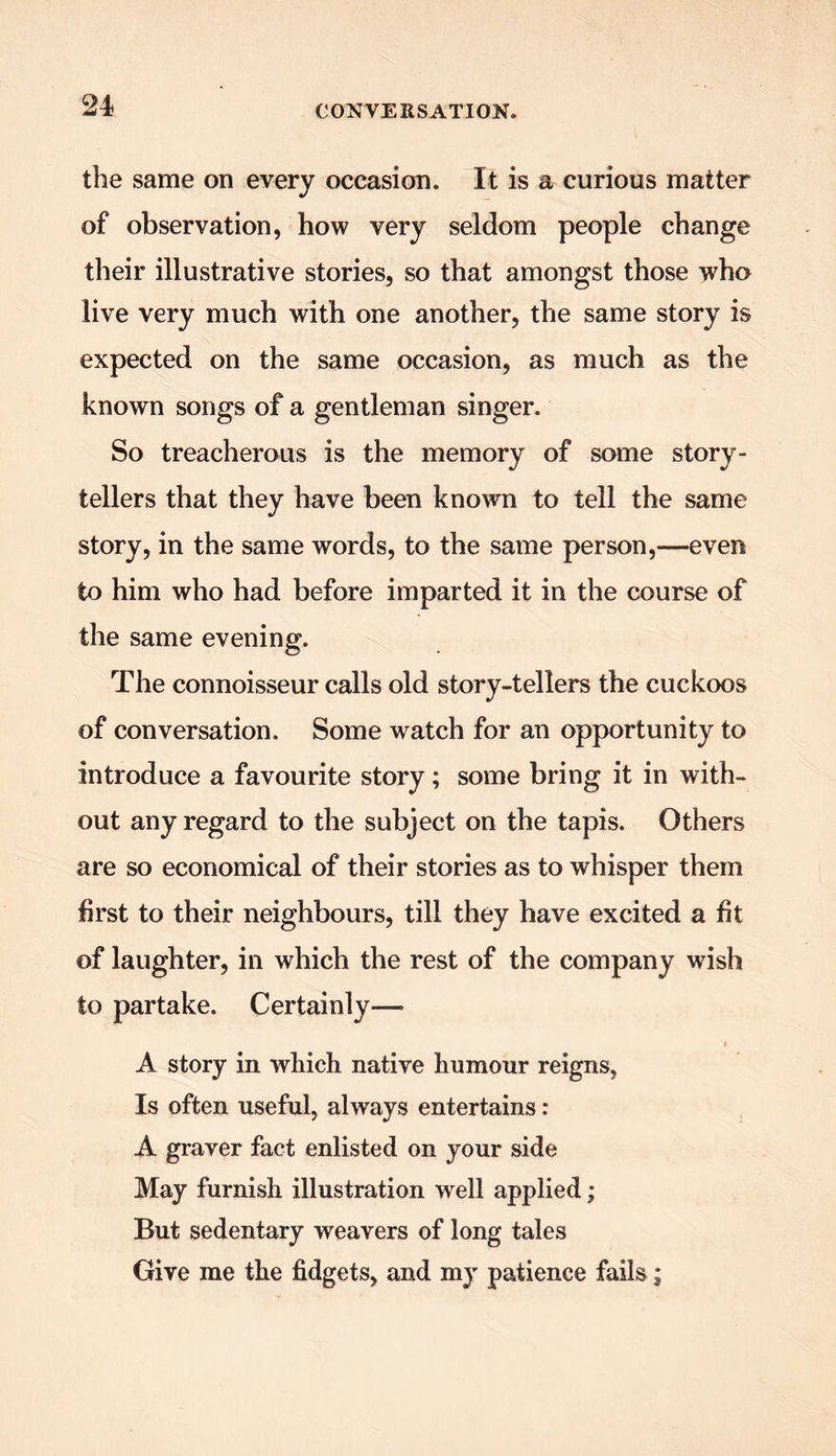 the same on every occasion. It is a curious matter of observation, how very seldom people change their illustrative stories, so that amongst those who live very much with one another, the same story is expected on the same occasion, as much as the known songs of a gentleman singer. So treacherous is the memory of some story- tellers that they have been known to tell the same story, in the same words, to the same person,—even to him who had before imparted it in the course of the same evening. The connoisseur calls old story-tellers the cuckoos of conversation. Some watch for an opportunity to introduce a favourite story; some bring it in with- out any regard to the subject on the tapis. Others are so economical of their stories as to whisper them first to their neighbours, till they have excited a fit of laughter, in which the rest of the company wish to partake. Certainly— i A story in which native humour reigns, Is often useful, always entertains: A graver fact enlisted on your side May furnish illustration well applied; But sedentary weavers of long tales Give me the fidgets, and my patience fails;