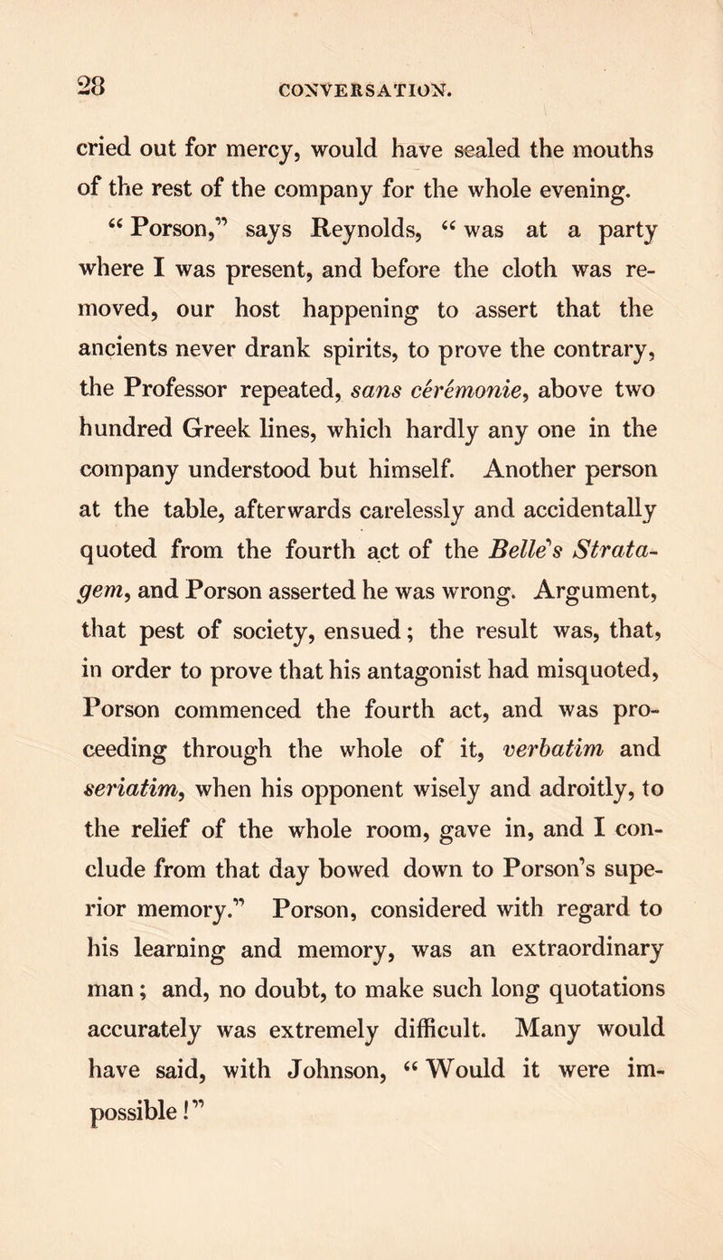 23 cried out for mercy, would have sealed the mouths of the rest of the company for the whole evening. “ Porson,” says Reynolds, “ was at a party where I was present, and before the cloth was re- moved, our host happening to assert that the ancients never drank spirits, to prove the contrary, the Professor repeated, sans ceremonie, above two hundred Greek lines, which hardly any one in the company understood but himself. Another person at the table, afterwards carelessly and accidentally quoted from the fourth act of the Belle's Strata- gem, and Porson asserted he was wrong. Argument, that pest of society, ensued; the result was, that, in order to prove that his antagonist had misquoted, Porson commenced the fourth act, and was pro- ceeding through the whole of it, verbatim and seriatim, when his opponent wisely and adroitly, to the relief of the whole room, gave in, and I con- clude from that day bowed down to Porson’s supe- rior memory.” Porson, considered with regard to his learning and memory, was an extraordinary man; and, no doubt, to make such long quotations accurately was extremely difficult. Many would have said, with Johnson, “Would it were im- i”