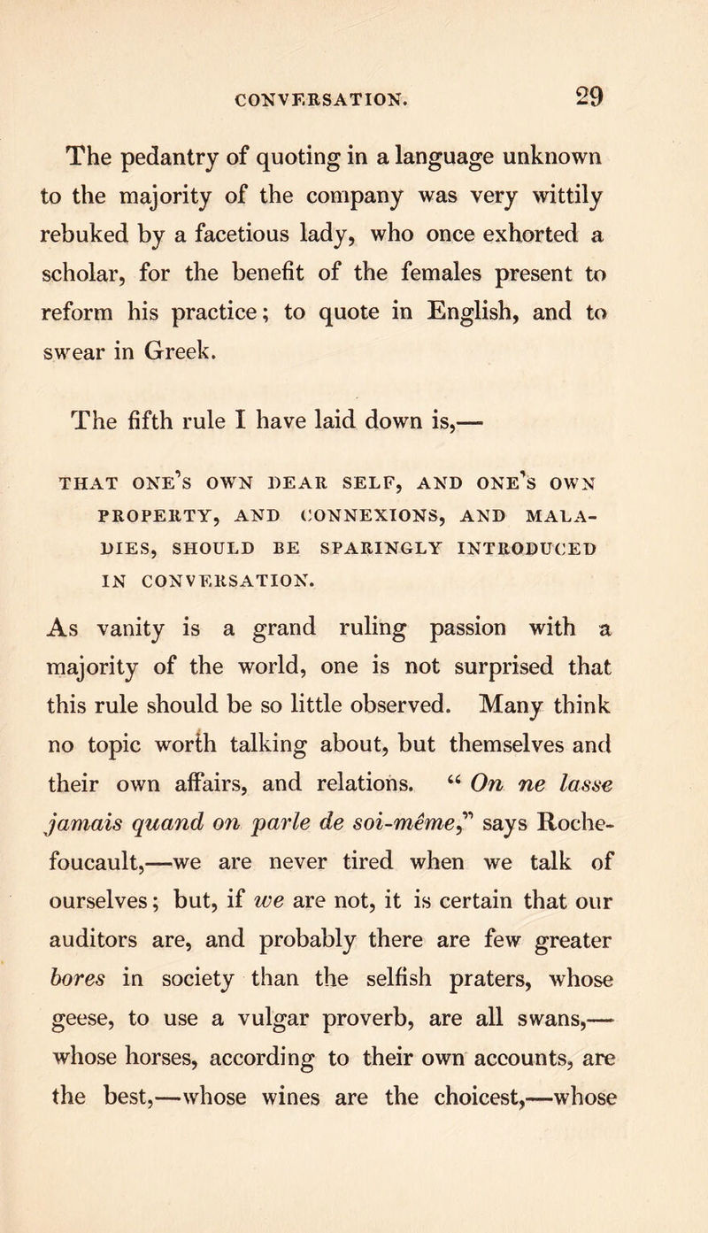 The pedantry of quoting in a language unknown to the majority of the company was very wittily rebuked by a facetious lady, who once exhorted a scholar, for the benefit of the females present to reform his practice; to quote in English, and to swear in Greek. The fifth rule I have laid down is,— THAT one’s OWN DEAR SELF, AND ONE’S OWN PROPERTY, AND CONNEXIONS, AND MALA- DIES, SHOULD BE SPARINGLY INTRODUCED IN CONVERSATION. As vanity is a grand ruling passion with a majority of the world, one is not surprised that this rule should be so little observed. Many think no topic worth talking about, but themselves and their own affairs, and relations. “ On ne lasse jamais quand on parle de soi-meme,” says Roche- foucault,—we are never tired when we talk of ourselves; but, if we are not, it is certain that our auditors are, and probably there are few greater bores in society than the selfish praters, whose geese, to use a vulgar proverb, are all swans,— whose horses, according to their own accounts, are the best,—whose wines are the choicest,—whose