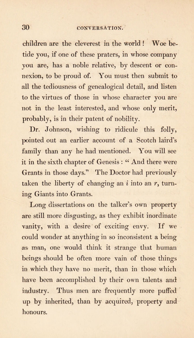 children are the cleverest in the world ! Woe be- tide you, if one of these praters, in whose company you are, has a noble relative, by descent or con- nexion, to be proud of. You must then submit to all the tediousness of genealogical detail, and listen to the virtues of those in wrhose character you are not in the least interested, and whose only merit, probably, is in their patent of nobility. Dr. Johnson, wishing to ridicule this folly, pointed out an earlier account of a Scotch laird's family than any he had mentioned. You will see it in the sixth chapter of Genesis : “ And there were Grants in those days.1’ The Doctor had previously taken the liberty of changing an i into an r, turn- ing Giants into Grants. Long dissertations on the talker’s own property are still more disgusting, as they exhibit inordinate vanity, with a desire of exciting envy. If we could wonder at anything in so inconsistent a being as man, one would think it strange that human beings should be often more vain of those things in which they have no merit, than in those which have been accomplished by their own talents and industry. Thus men are frequently more puffed up by inherited, than by acquired, property and honours.