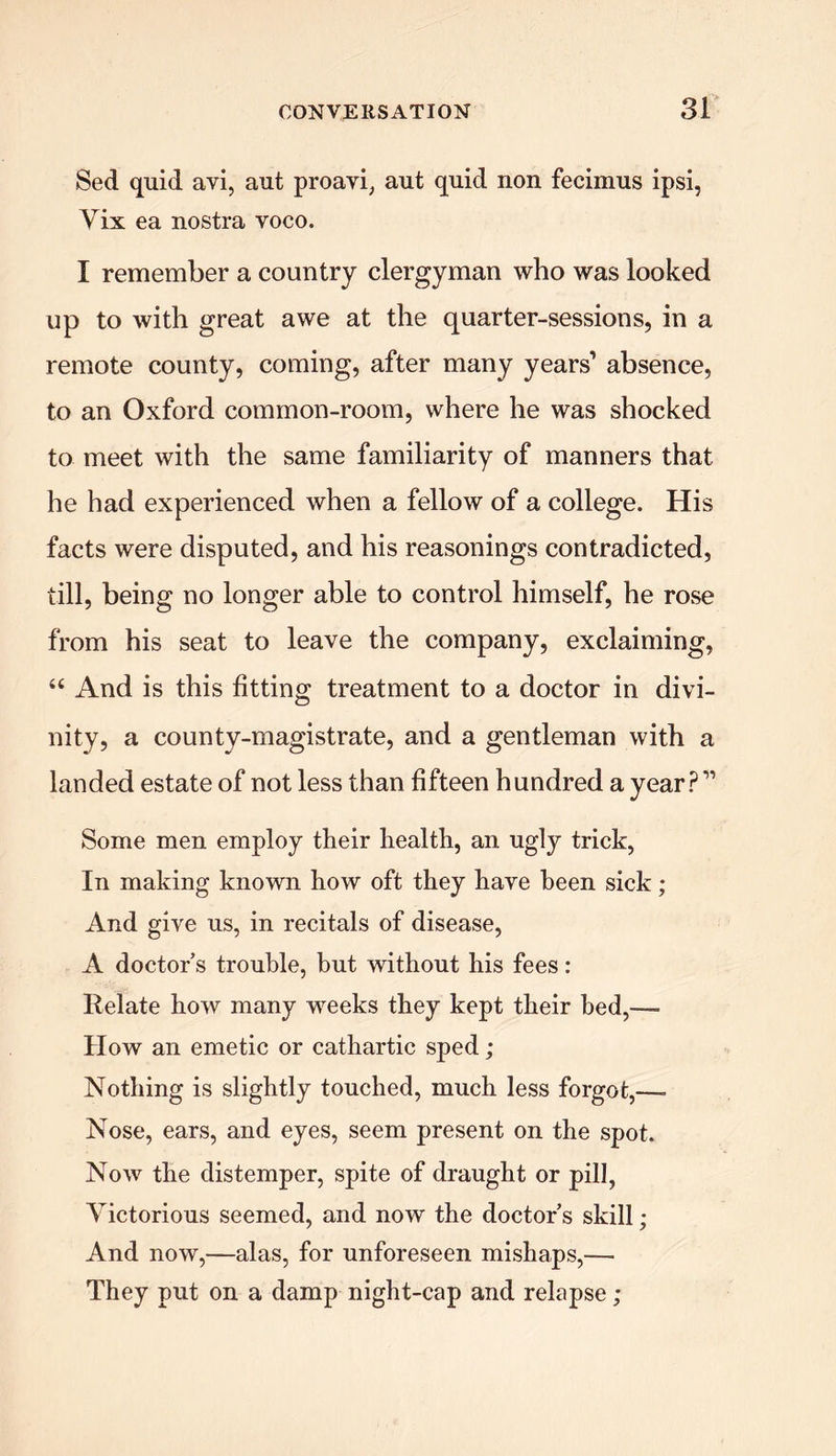 Sed quid avi, aut proavi, aut quid non fecimus ipsi, Yix ea nostra voco. I remember a country clergyman who was looked up to with great awe at the quarter-sessions, in a remote county, coming, after many years'* absence, to an Oxford common-room, where he was shocked to meet with the same familiarity of manners that he had experienced when a fellow of a college. His facts were disputed, and his reasonings contradicted, till, being no longer able to control himself, he rose from his seat to leave the company, exclaiming, 44 And is this fitting treatment to a doctor in divi- nity, a county-magistrate, and a gentleman with a landed estate of not less than fifteen hundred a year? ” Some men employ their health, an ugly trick, In making known how oft they have been sick; And give us, in recitals of disease, A doctor’s trouble, but without his fees: Relate how many weeks they kept their bed,— How an emetic or cathartic sped; Nothing is slightly touched, much less forgot,—• Nose, ears, and eyes, seem present on the spot. Now the distemper, spite of draught or pill, Victorious seemed, and now the doctor’s skill; And now,—alas, for unforeseen mishaps,— They put on a damp night-cap and relapse;