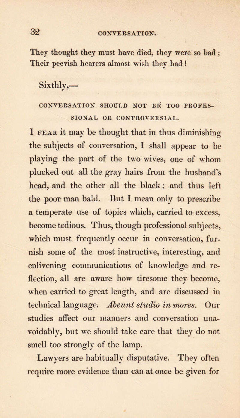 They thought they must have died, they were so bad; Their peevish hearers almost wish they had ! Sixthly,— CONVERSATION SHOULD NOT BE TOO PROFES- SIONAL OR CONTROVERSIAL. I fear it may be thought that in thus diminishing the subjects of conversation, I shall appear to be playing the part of the two wives, one of whom plucked out all the gray hairs from the husbands head, and the other all the black; and thus left the poor man bald. But I mean only to prescribe a temperate use of topics which, carried to excess, become tedious. Thus, though professional subjects, which must frequently occur in conversation, fur- nish some of the most instructive, interesting, and enlivening communications of knowledge and re- flection, all are aware how tiresome they become, when carried to great length, and are discussed in technical language. Abeunt studio in mores. Our studies affect our manners and conversation una- voidably, but we should take care that they do not smell too strongly of the lamp. Lawyers are habitually disputative. They often require more evidence than can at once be given for