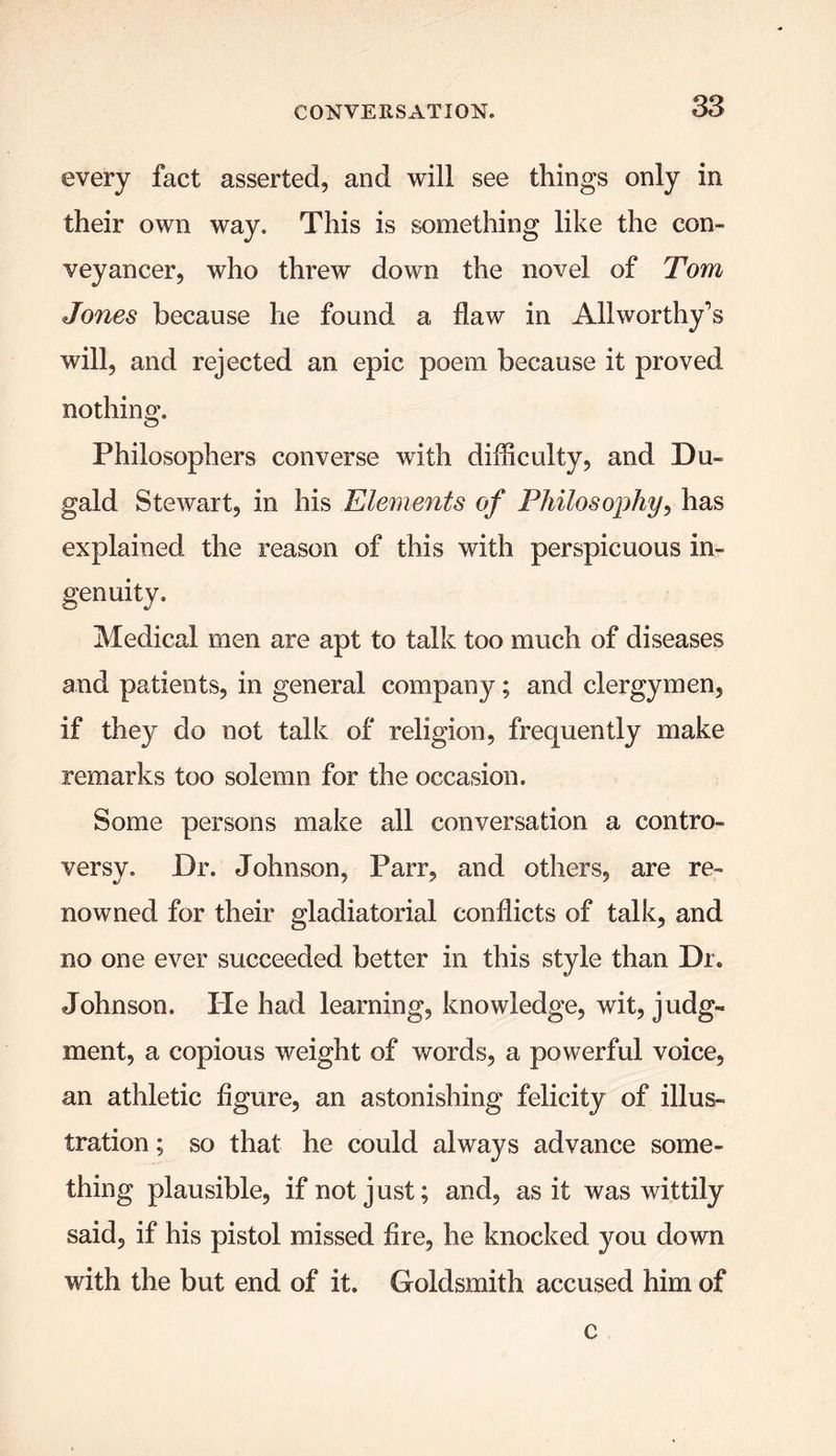 every fact asserted, and will see things only in their own way. This is something like the con- veyancer, who threw down the novel of Tom Jones because he found a flaw in Allworthy’s will, and rejected an epic poem because it proved nothing. Philosophers converse with difficulty, and Du- gald Stewart, in his Elements of Philosophy, has explained the reason of this with perspicuous in- genuity. Medical men are apt to talk too much of diseases and patients, in general company; and clergymen, if they do not talk of religion, frequently make remarks too solemn for the occasion. Some persons make all conversation a contro- versy. Dr. Johnson, Parr, and others, are re- nowned for their gladiatorial conflicts of talk, and no one ever succeeded better in this style than Dr. Johnson. He had learning, knowledge, wit, judg- ment, a copious weight of words, a powerful voice, an athletic figure, an astonishing felicity of illus- tration ; so that he could always advance some- thing plausible, if not just; and, as it was wittily said, if his pistol missed fire, he knocked you down with the but end of it. Goldsmith accused him of c