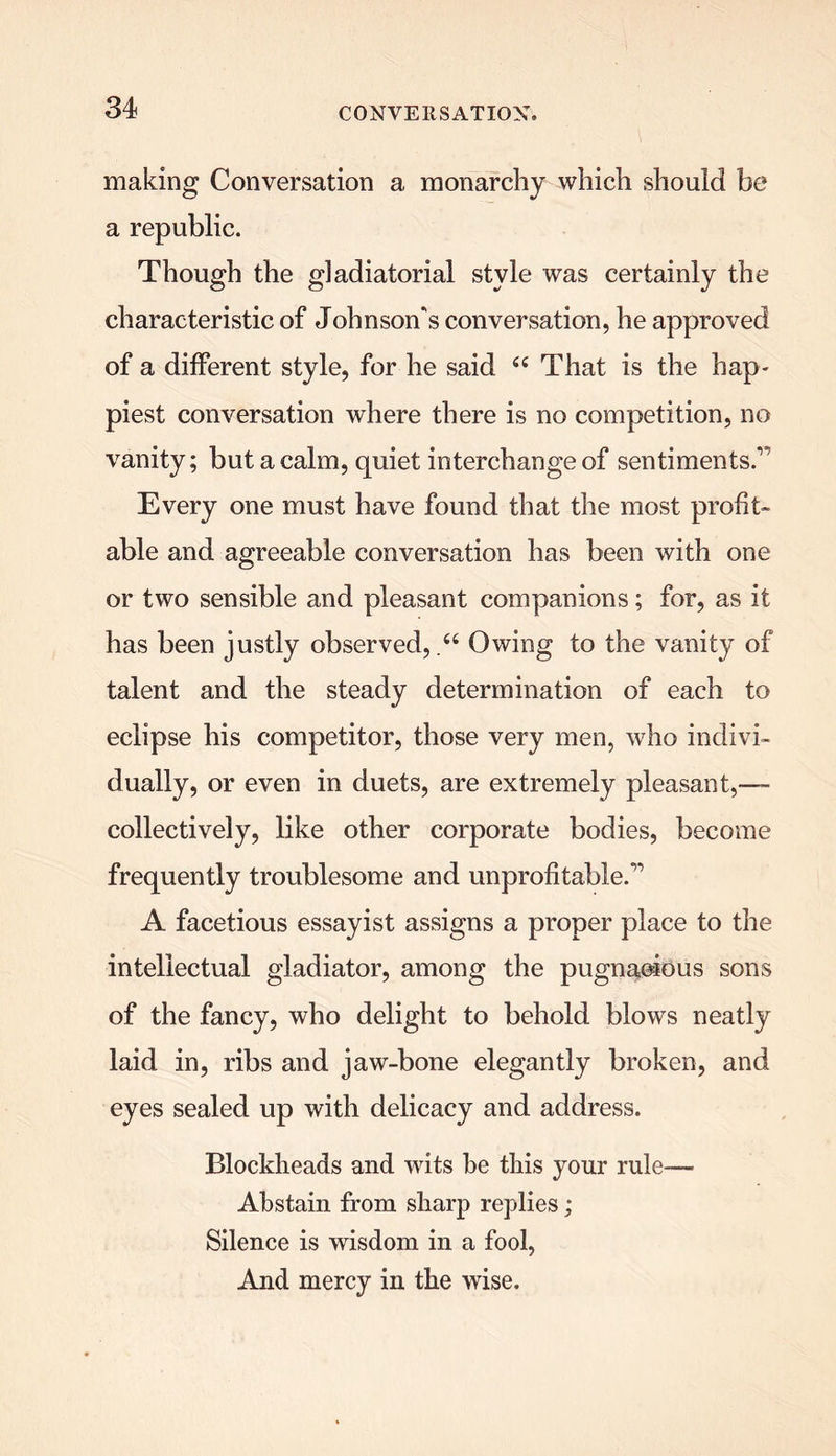 making Conversation a monarchy which should be a republic. Though the gladiatorial style was certainly the characteristic of Johnson's conversation, he approved of a different style, for he said “ That is the hap- piest conversation where there is no competition, no vanity; but a calm, quiet interchange of sentiments.,, Every one must have found that the most profit- able and agreeable conversation has been with one or two sensible and pleasant companions; for, as it has been justly observed,Owing to the vanity of talent and the steady determination of each to eclipse his competitor, those very men, who indivi- dually, or even in duets, are extremely pleasant,-— collectively, like other corporate bodies, become frequently troublesome and unprofitable.” A facetious essayist assigns a proper place to the intellectual gladiator, among the pugngeious sons of the fancy, who delight to behold blows neatly laid in, ribs and jaw-bone elegantly broken, and eyes sealed up with delicacy and address. Blockheads and wits be this your rule— Abstain from sharp replies; Silence is wisdom in a fool, And mercy in the wise.