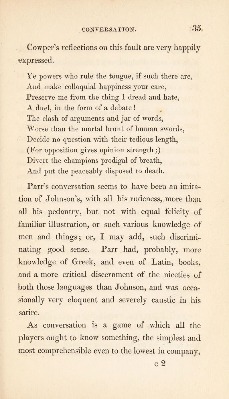 Cowper’s reflections on this fault are very happily expressed. Ye powers who rule the tongue, if such there are, And make colloquial happiness your care, Preserve me from the thing I dread and hate, A duel, in the form of a debate! The clash of arguments and jar of words, Worse than the mortal brunt of human swords, Decide no question with their tedious length, (For opposition gives opinion strength;) Divert the champions prodigal of breath, And put the peaceably disposed to death. Parr’s conversation seems to have been an imita- tion of Johnson’s, with all his rudeness, more than all his pedantry, but not with equal felicity of familiar illustration, or such various knowledge of men and things; or, I may add, such discrimi- nating good sense. Parr had, probably, more knowledge of Greek, and even of Latin, books, and a more critical discernment of the niceties of both those languages than Johnson, and was occa- sionally very eloquent and severely caustic in his satire. As conversation is a game of which all the players ought to know something, the simplest and most comprehensible even to the lowest in company, c 2