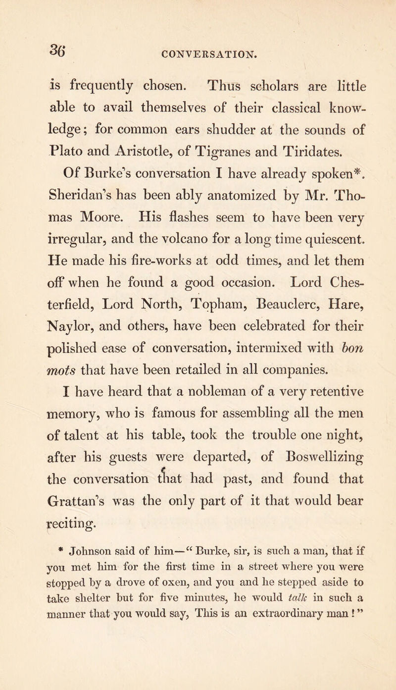 36- is frequently chosen. Thus scholars are little able to avail themselves of their classical know- ledge ; for common ears shudder at the sounds of Plato and Aristotle, of Tigranes and Tiridates. Of Burke's conversation I have already spoken*. Sheridan's has been ably anatomized by Mr. Tho- mas Moore. His flashes seem to have been very irregular, and the volcano for a long time quiescent. He made his flre-works at odd times, and let them off* when he found a good occasion. Lord Ches- terfield, Lord North, Tqpham, Beauclerc, Hare, Naylor, and others, have been celebrated for their polished ease of conversation, intermixed with bon mots that have been retailed in all companies. I have heard that a nobleman of a very retentive memory, who is famous for assembling all the men of talent at his table, took the trouble one night, after his guests were departed, of Boswellizing the conversation that had past, and found that Grattan's was the only part of it that would bear reciting. * Johnson said of him—“ Burke, sir, is such a man, that if you met him for the first time in a street where you were stopped hy a drove of oxen, and you and he stepped aside to take shelter but for five minutes, he would talk in such a manner that you would say, This is an extraordinary man ! ”