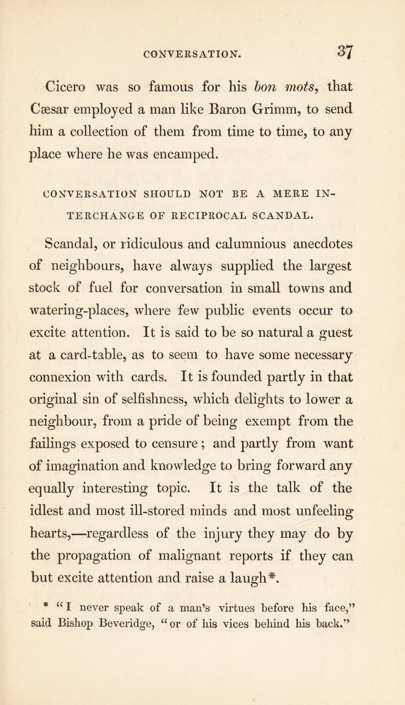 Cicero was so famous for his bon mots, that Caesar employed a man like Baron Grimm, to send him a collection of them from time to time, to any place where he was encamped. CONVERSATION SHOULD NOT BE A MERE IN- TERCHANGE OF RECIPROCAL SCANDAL. Scandal, or ridiculous and calumnious anecdotes of neighbours, have always supplied the largest stock of fuel for conversation in small towns and watering-places, where few public events occur to excite attention. It is said to be so natural a guest at a card-table, as to seem to have some necessary connexion with cards. It is founded partly in that original sin of selfishness, which delights to lower a neighbour, from a pride of being exempt from the failings exposed to censure; and partly from want of imagination and knowledge to bring forward any equally interesting topic. It is the talk of the idlest and most ill-stored minds and most unfeeling hearts,—regardless of the injury they may do by the propagation of malignant reports if they can but excite attention and raise a laugh*. * “I never speak of a man’s virtues before his face,” said Bishop Beveridge, “or of his vices behind his back.”