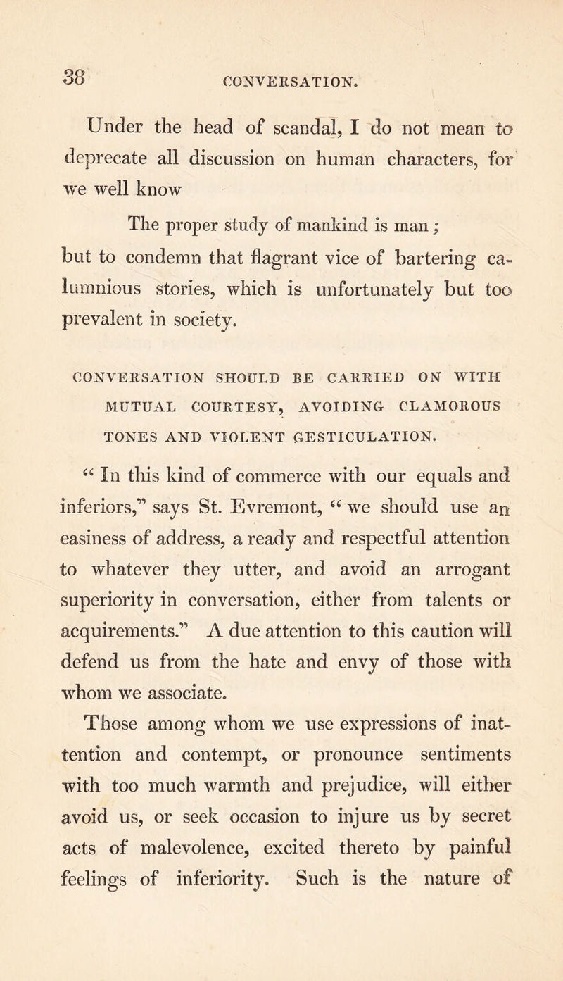 Under the head of scandal, I do not mean to deprecate all discussion on human characters, for we well know The proper study of mankind is man; but to condemn that flagrant vice of bartering ca- lumnious stories, which is unfortunately but too prevalent in society. CONVERSATION SHOULD BE CARRIED ON WITH MUTUAL COURTESY, AVOIDING CLAMOROUS TONES AND VIOLENT GESTICULATION. 46 In this kind of commerce with our equals and inferiors,” says St. Evremont, “ we should use an easiness of address, a ready and respectful attention to whatever they utter, and avoid an arrogant superiority in conversation, either from talents or acquirements.” A due attention to this caution will defend us from the hate and envy of those with whom we associate. Those among whom we use expressions of inat- tention and contempt, or pronounce sentiments with too much warmth and prejudice, will either avoid us, or seek occasion to injure us by secret acts of malevolence, excited thereto by painful feelings of inferiority. Such is the nature of