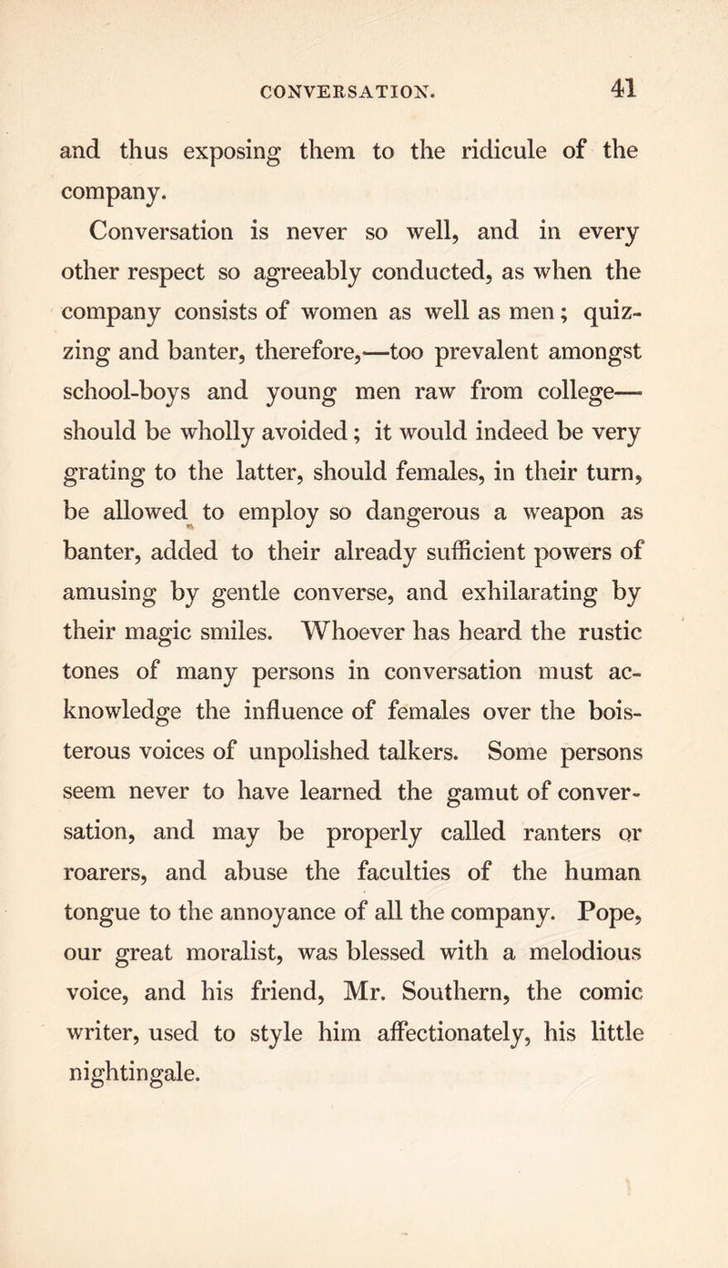 and thus exposing them to the ridicule of the company. Conversation is never so well, and in every other respect so agreeably conducted, as when the company consists of women as well as men; quiz- zing and banter, therefore,—too prevalent amongst school-boys and young men raw from college—- should be wholly avoided; it would indeed be very grating to the latter, should females, in their turn, be allowed to employ so dangerous a weapon as banter, added to their already sufficient powers of amusing by gentle converse, and exhilarating by their magic smiles. Whoever has heard the rustic tones of many persons in conversation must ac- knowledge the influence of females over the bois- terous voices of unpolished talkers. Some persons seem never to have learned the gamut of conver- sation, and may be properly called ranters or roarers, and abuse the faculties of the human tongue to the annoyance of all the company. Pope, our great moralist, was blessed with a melodious voice, and his friend, Mr. Southern, the comic writer, used to style him affectionately, his little nightingale.