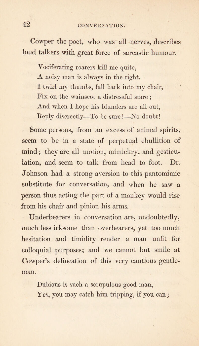 Cowper the poet, who was all nerves, describes loud talkers with great force of sarcastic humour. Vociferating roarers kill me quite, A noisy man is always in the right. I twirl my thumbs, fall hack into my chair, Fix on the wainscot a distressful stare; And when I hope his blunders are all out, Reply discreetly—To he sure!—-No doubt! Some persons, from an excess of animal spirits, seem to be in a state of perpetual ebullition of mind; they are all motion, mimickry, and gesticu- lation, and seem to talk from head to foot. Dr. Johnson had a strong aversion to this pantomimic substitute for conversation, and when he saw a person thus acting the part of a monkey would rise from his chair and pinion his arms. Underbearers in conversation are, undoubtedly, much less irksome than overbearers, yet too much hesitation and timidity render a man unfit for colloquial purposes; and we cannot but smile at Cowper1 s delineation of this very cautious gentle- man. Dubious is such a scrupulous good man, Yes, you may catch him tripping, if you can;