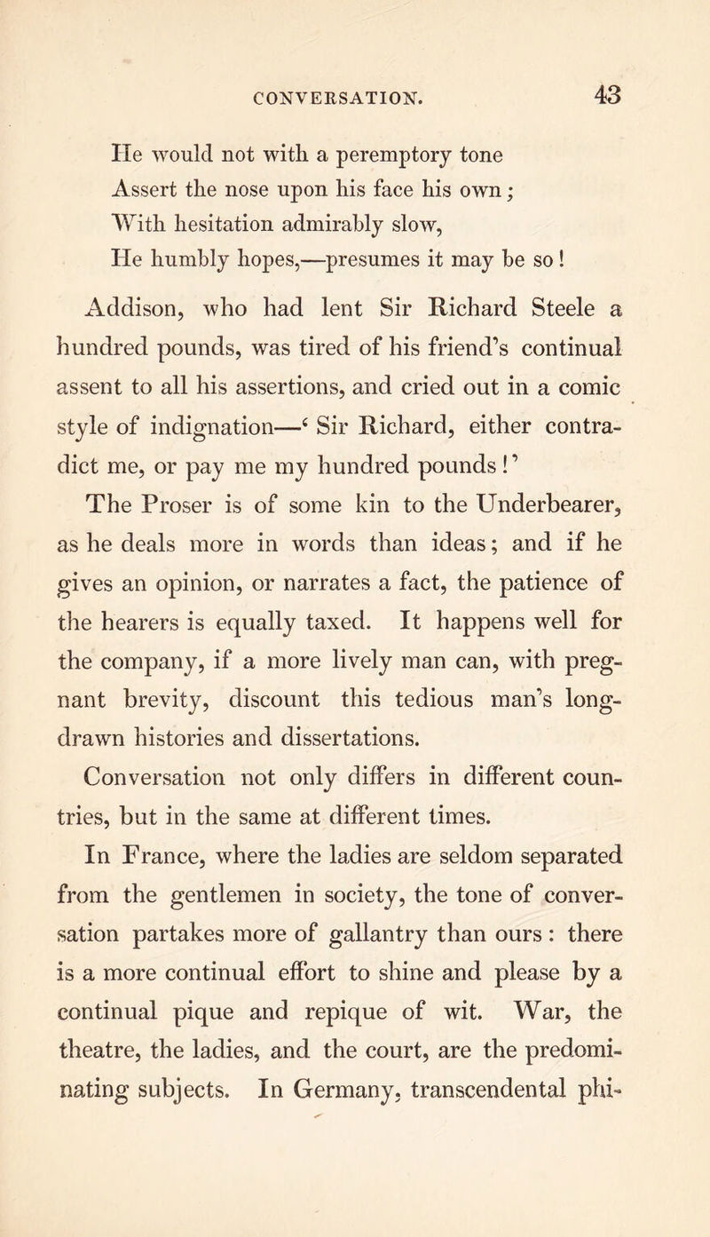 He would not with a peremptory tone Assert the nose upon his face his own; With hesitation admirably slow, He humbly hopes,—presumes it may be so! Addison, who had lent Sir Richard Steele a hundred pounds, was tired of his friend’s continual assent to all his assertions, and cried out in a comic style of indignation—4 Sir Richard, either contra- dict me, or pay me my hundred pounds!’ The Proser is of some kin to the Underbearer, as he deals more in words than ideas; and if he gives an opinion, or narrates a fact, the patience of the hearers is equally taxed. It happens well for the company, if a more lively man can, with preg- nant brevity, discount this tedious man’s long- drawn histories and dissertations. Conversation not only differs in different coun- tries, but in the same at different times. In France, where the ladies are seldom separated from the gentlemen in society, the tone of conver- sation partakes more of gallantry than ours : there is a more continual effort to shine and please by a continual pique and repique of wit. War, the theatre, the ladies, and the court, are the predomi- nating subjects. In Germany, transcendental phi-