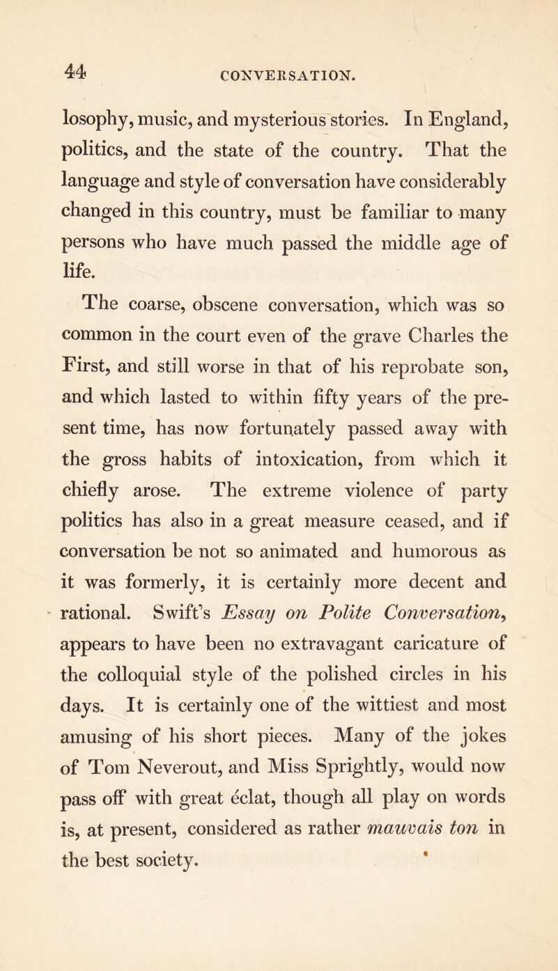 losophy, music, and mysterious stories. In England, politics, and the state of the country. That the language and style of conversation have considerably changed in this country, must be familiar to many persons who have much passed the middle age of life. The coarse, obscene conversation, which was so common in the court even of the grave Charles the First, and still worse in that of his reprobate son, and which lasted to within fifty years of the pre- sent time, has now fortunately passed away with the gross habits of intoxication, from which it chiefly arose. The extreme violence of party politics has also in a great measure ceased, and if conversation be not so animated and humorous as it was formerly, it is certainly more decent and rational. Swift's Essay on Polite Conversation, appears to have been no extravagant caricature of the colloquial style of the polished circles in his days. It is certainly one of the wittiest and most amusing of his short pieces. Many of the jokes of Tom Neverout, and Miss Sprightly, would now pass off with great eclat, though all play on words is, at present, considered as rather mauvais ton in the best society.