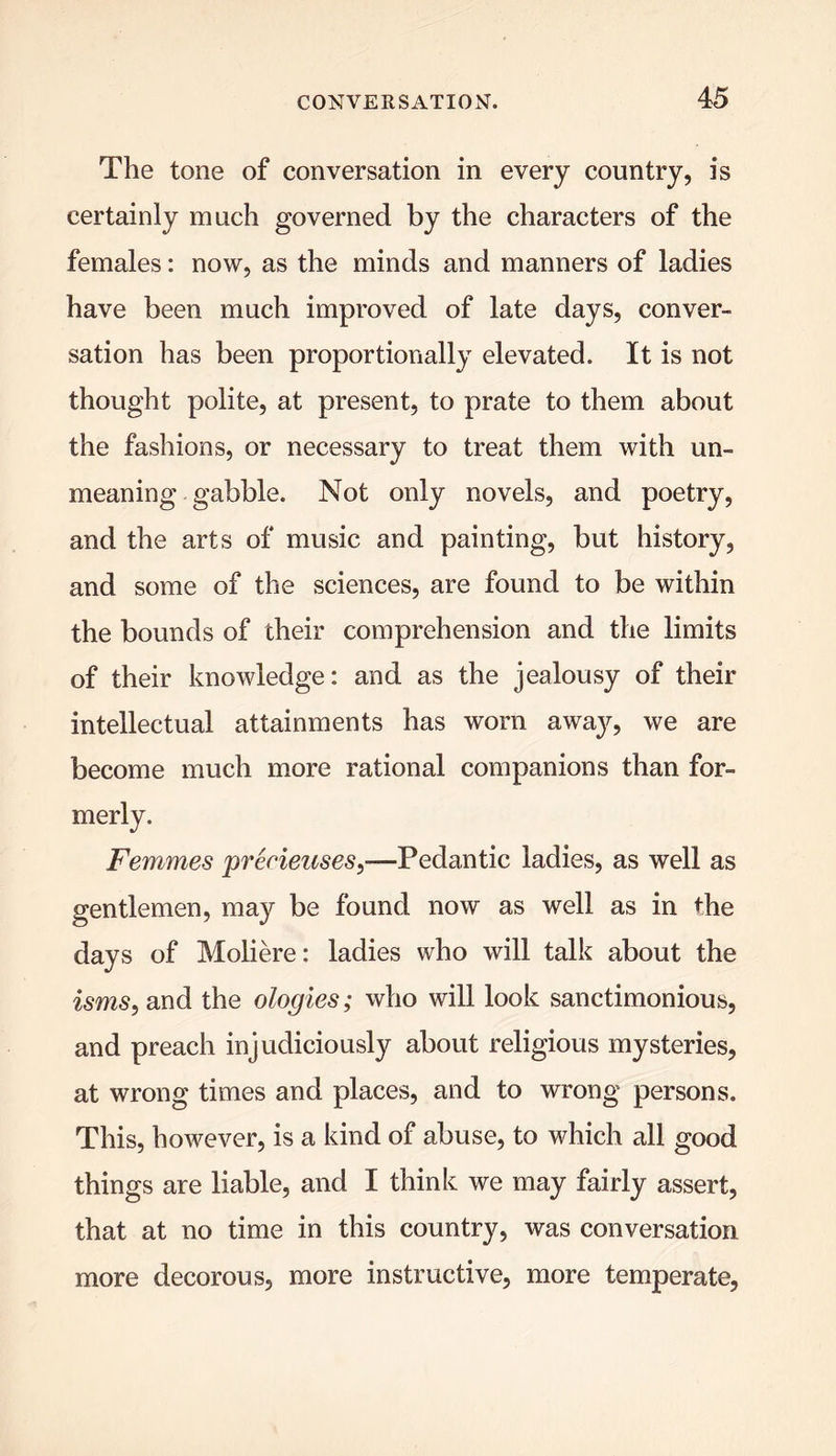 The tone of conversation in every country, is certainly much governed by the characters of the females: now, as the minds and manners of ladies have been much improved of late days, conver- sation has been proportionally elevated. It is not thought polite, at present, to prate to them about the fashions, or necessary to treat them with un- meaning gabble. Not only novels, and poetry, and the arts of music and painting, but history, and some of the sciences, are found to be within the bounds of their comprehension and the limits of their knowledge: and as the jealousy of their intellectual attainments has worn awa}^, we are become much more rational companions than for- merly. Femmes prerieuses—Pedantic ladies, as well as gentlemen, may be found now as well as in the days of Moliere: ladies who will talk about the isms, and the ologies; who will look sanctimonious, and preach injudiciously about religious mysteries, at wrong times and places, and to wrong persons. This, however, is a kind of abuse, to which all good things are liable, and I think we may fairly assert, that at no time in this country, was conversation more decorous, more instructive, more temperate,